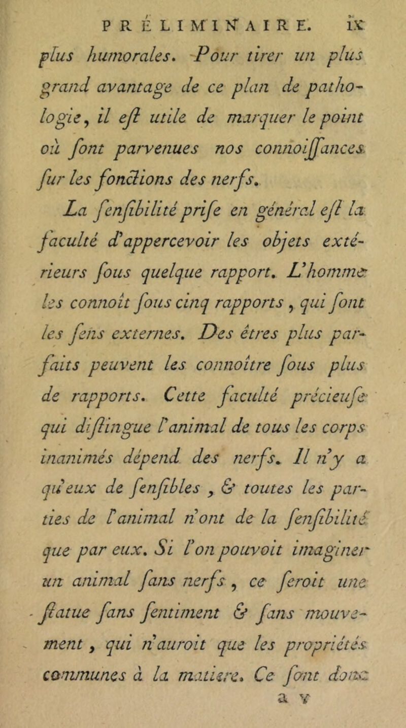 flus humorales. Pour tirer un plus grand avantage de ce plan de patho^ logic, il ejl utile de marquer le point ou font parvenues nos connoijfances. fur les fonclions des nerfs, La fenfbilité prife en général efl la faculté déappercevoir les objets exté- rieurs fous quelque rapport, ühommer. les connott fous cinq rapports , qui font les fehs externes. Des êtres plus par- faits peuvent les comioitre fous plus de rapports. Cette faculté précieufs' qui difîingue Üanimal de tous les corps inanimés dépend des nerfs, H rty a queux de fenfbles & toutes les par- ties de b animal ri ont de la fenfbilitS que par eux. Si bon pouvait imaginer tut animal fans nerfs , ce ferait une ■ Jlatue fans fentiment & fans mouve- - ment, qui n aurait que les propriétés Qonvnunes à la. mature. Ce fant donc a Y