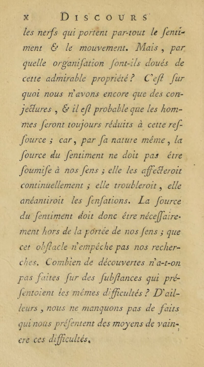 les nerfs qui portent partout U fend- ment & le mouvement» Mais, par quelle organifation jont-ils doués de cette admirable propriété l ftr quoi nous n avons encore que des con- jeclures , & il ef probable que les hom- mes feront toujours réduits à cette ref fource i car par fa natta e même , la fource du fentiment ne doit pas être foumife à nos fens y elle les affecleroit continuellement y elle troubleroit, elle anéantiroit les fenfations. La fource du fentiment doit donc être nécejfaire- ment hors de la portée de nos fens y que cet ohfiacle ti empêche pas nos recher- ches, Combien de découvertes n a-t-on pas faites fur des fubfances qui pré- Jentoient les mêmes difficultés ? U'ail- leurs , nous ne manquons pas de faits qui nous préfentent des moyens de vain-^ cre ces difîcultés^