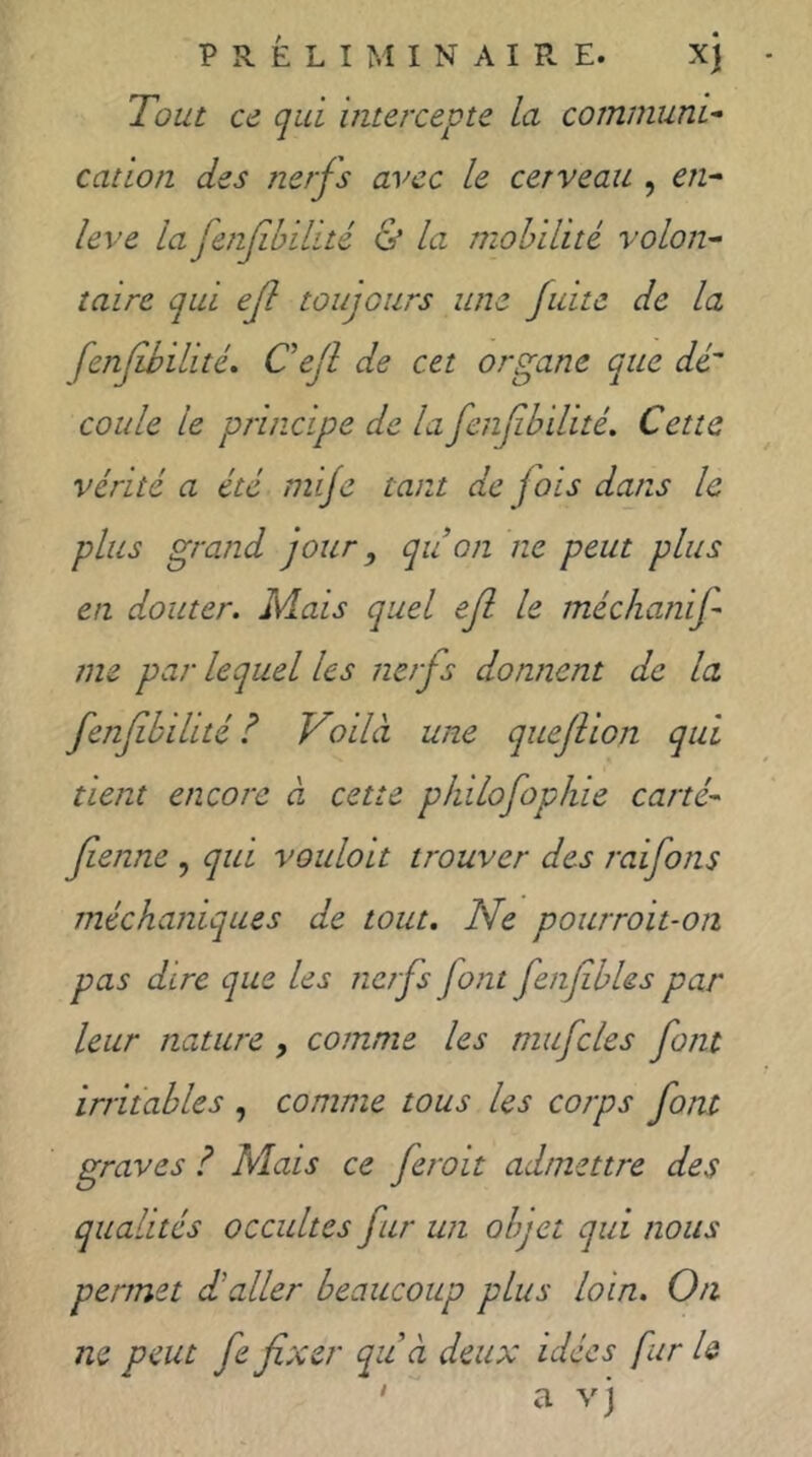 Tout ce qui mtercepte la communT cation des nerfs avec le cerveau , en- leve la fenfhilité & la mobilité volon- taire qui ejl toujours une fuite de la fenfibilité. Cejl de cet organe que dé coule le principe de la fenfibilité. Cette vérité a été mi/e tant de fois dans le plus grand jour, qu on ne peut plus en douter. Mais quel ef le méchanif me par lequel les nerfs donnent de la fenfibilité? Voilà une quejiion qui tient encore à cette philofopine carté- fienne , qui voulott trouver des raifons méchaniques de tout. Ne pourroit-on pas dire que les nerfs font fenfibUs par leur nature , comme les mufcles font irritables , comme tous les corps font graves ? Mais ce feroit admettre des qualités occultes far un objet qui nous permet d'aller beaucoup plus loin. On ne peut fe fixer qu à deux idées fur U