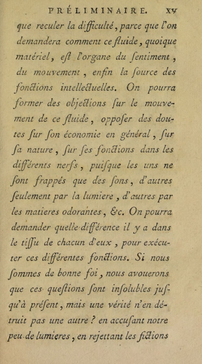 que reculer la difficulté^ parce que l^on demandera comment ce fluide , quoique matériel y ejl torgane du fentiment , du mouvement , enfin la fource des jonchons intellecluelles. Gn pourra former des objeclions fur le mouve- ment de ce fluide , oppofer des dou- tes fur fon économie en général, fur fa nature , fur fes fonchons dans les dfférents nerfs, puifque les uns ne font frappés que des fons, d’autres feulement par la lumière , d’autres par les matières odorantes, &c. On pourra h demander quelle-dfférence il y a dans le tijfu de chacun d'eux y pour exécu- ter ces différentes fondions. Si nous fommes de bonne foi y nous avouerons que ces- queflions font infolubles juf qu à préfent, mais une vérité nen dé- truit pas une autre ? en accufant notre peu de lumières, en rejettant les fichons