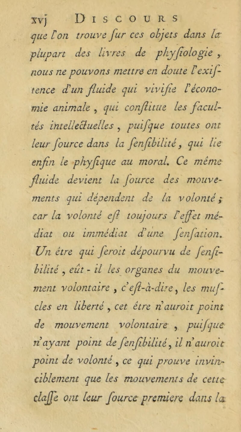 que ['on trouve fur ces objets dans lœ plupart des livres de phyfiologle , nous ne pouvons mettre en doute [exif fence d'un fluide qui vivifie [écono- mie animale , qui conflitue les facul- tés intellecluelles , puifque toutes ont leur fource dans la fenfihilité, qui Le enfin le phyfique au moral. Ce même fluide devient la fource des mouve- ments qui dépendent de la volonté ; car la volonté efi toujours [effet mé- diat ou immédiat d'une fenfatioit. Un être qui feroit dépourvu de fenfi- hilité , eût - il les^ organes du niouve- ment volontaire , c efi-à-dire ^ les niuf- des en liberté , cet être nauroit point de mouvement volontaire , puifque n ayant point de fenfibilité ^ il nauroit point de volonté , ce qui prouve invin- ciblement que les mouvements de cette claffe ont leur fource premiere dans lu