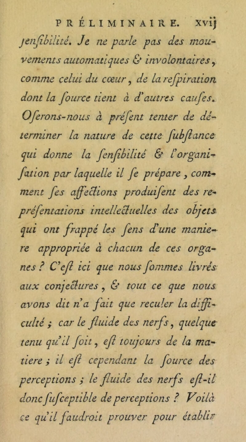 PR ÉLIMINAIRE. Xvîj jenfibilité. Je ne parle pas des mou- vements automatiques & involontaires ^ comme celui du coeur, de la refpiration dont la fource tient à d'autres caiifes^ Oferons-nous à préfent tenter de dé- terminer la nature de cette fubfiance qui donne la fenfibilité & l’organi- fation par laquelle il fe prépare, com- ment fies affeclions produifent des re- préfentations intellecluelles des objets qui ont frappé les fens d'une manié- ré appropriée à chacun de ces orga- nes ? C'cfi ici que nous fommes livrés aux conjeclures, & tout ce que nous avons dit n a fait que reculer la difii- culté ; car le fluide des nerfs, quelque- tenu qu il foit, efi toujours de la ma- tière ; il efi cependant la fource des perceptions ; le fluide des nerfs efi-il donc fufceptible de perceptions ? Voilà ce qu il faudroit prouver pour établir