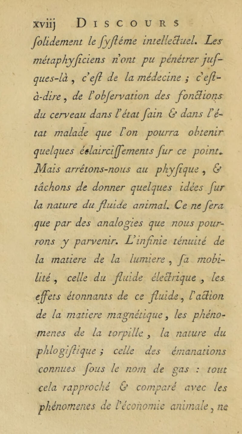 fondement le fyjiéme intelleclueL Les métaphyficiens nom pu pénétrer juf- ques-là , c’eji de la médecine ; c efl^ à-dire, de tobjervation des fonclions du cerveau dans üétat fain & dans ré~ tat malade que l'on pourra obtenir quelques éêlairciffements fur ce points Mais arrêtons-nous au phyfque , & tâchons de donner quelques idées fur la nature du fluide animal. Ce ne fera que par des analogies que nous pour- rons y parvenir, L!infinie ténuité de la matière de la lumière , fa mobi- lité , celle du fluide électrique , les efets étonnants de ce fluide^ l'action de la matière magnétique, les phéno- mènes de la torpille. la nature du plilogifiique ; celle des émanations connues fous le nom de gas : tout cela rapproché & comparé avec les phénomènes de l'économie animale, ne