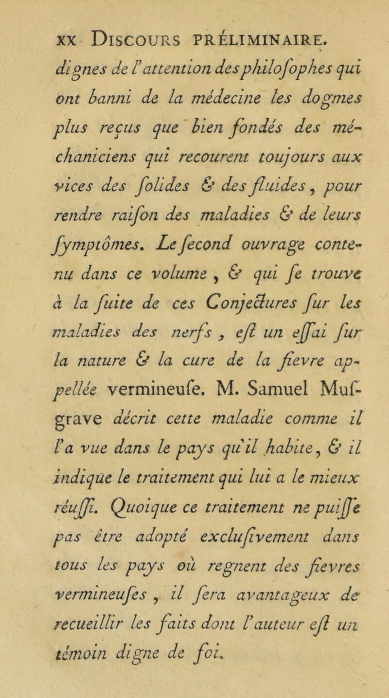 dignes de l’attention despJiilofophes qui ont banni de la médecine les dogmes plus reçus que ' bien fondés des mé^ chaniciens qui recourent toujours aux vices des folides & des fluides, pour rendre raifon des maladies & de leurs fymptômes. Le fécond ouvrage conte'- nu dans ce volume , & qui fe trouve à la fuite de ces Conjeclures fur les maladies des nerfs , eft un ejfai fur la nature & la cure de la fievre ap^ pellée vermiiieufe. M. Samuel Muf- grave décrit cette maladie comme il Fa vue dans le pays qii il habite, & il indique le traitement qui lui a le mieux réujf. Qiioique ce traitement ne puijfe pas être adopté exclufvement dans tous les pays ou régnent des fevres vermineufes , il fera avantageux de recueillir les faits dont F auteur ejl un témoin digne de foi.