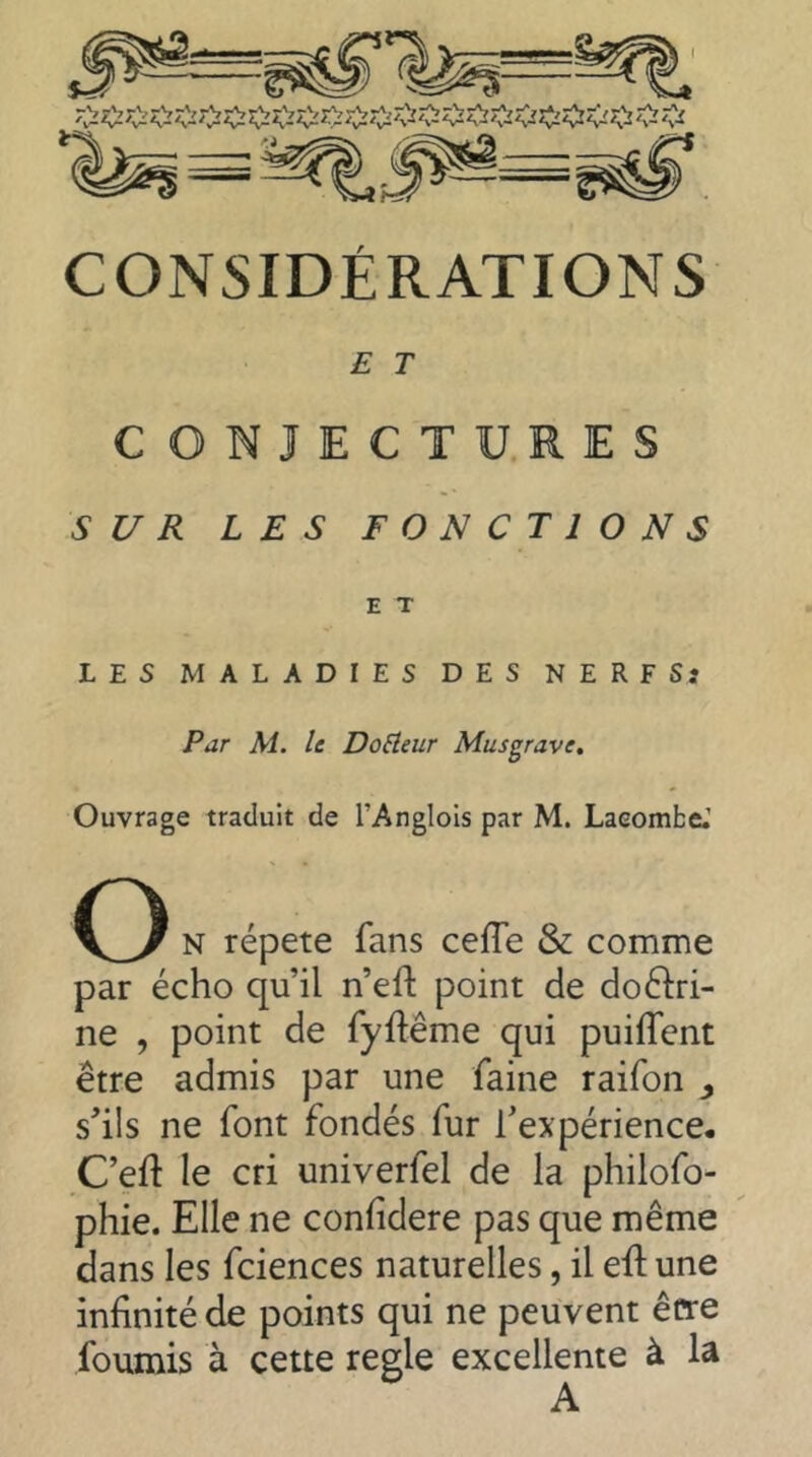 CONSIDÉRATIONS E T CONJECTU.RES SUR LES FONCTIONS E T LES MALADIES DES NERFSj Par M. le Douleur Musgrave, Ouvrage traduit de l’Anglois par M. Lacombe.’ O N répété fans cefTe & comme par écho qu’il n’eft point de doctri- ne , point de fyûême qui puiffent être admis par une faine raifon s'ils ne font fondés fur l'expérience- C’eft le cri univerfel de la philofo- phie. Elle ne confidere pas que même dans les fciences naturelles, il ell: une infinité de points qui ne peuvent être fournis à cette regie excellente à la