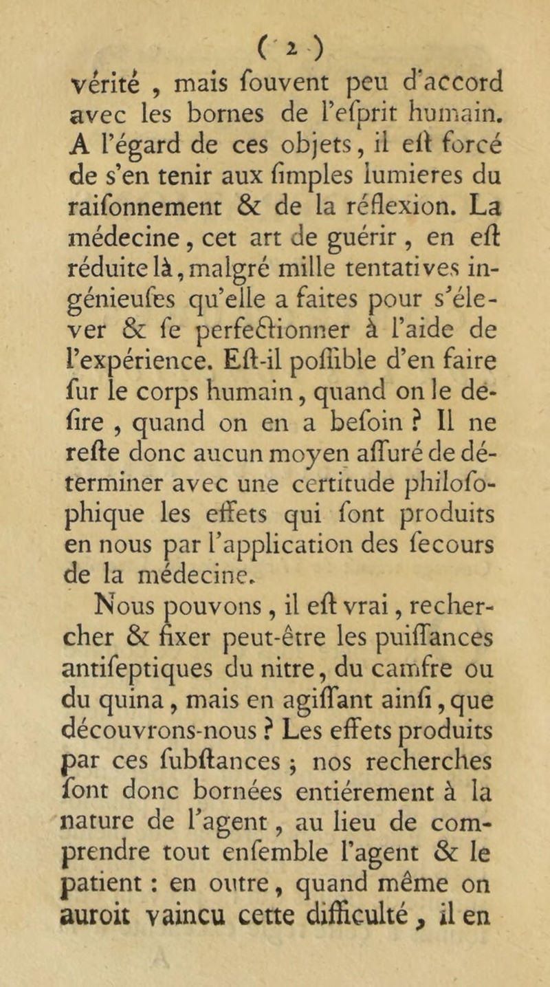 (ï) vérité , mais fouvent peu d'accord avec les bornes de l’efprit humain. A l’égard de ces objets, il ell forcé de s’en tenir aux fimples lumières du raifonnement & de la réflexion. La médecine, cet art de guérir , en efl réduite là, malgré mille tentatives in- génieufes qu’elle a faites pour s’éle- ver & fe perfeélionner à l’aide de l’expérience. Eft-il pofiible d’en faire fur le corps humain, quand on le dé- lire , quand on en a befoin } Il ne refte donc aucun moyen affuré de dé- terminer avec une certitude philofo- phique les effets qui font produits en nous par l’application des fecours de la médecine. Nous pouvons, il eff vrai, recher- cher & fixer peut-être les puiffances antifeptiques du nitre, du camfre ou du quina, mais en agiffant ainfi, que découvrons-nous ? Les effets produits par ces fubftances ; nos recherches font donc bornées entièrement à la nature de l’agent, au lieu de com- prendre tout enfemble l’agent & le patient : en outre, quand même on auroit vaincu cette difficulté, il en