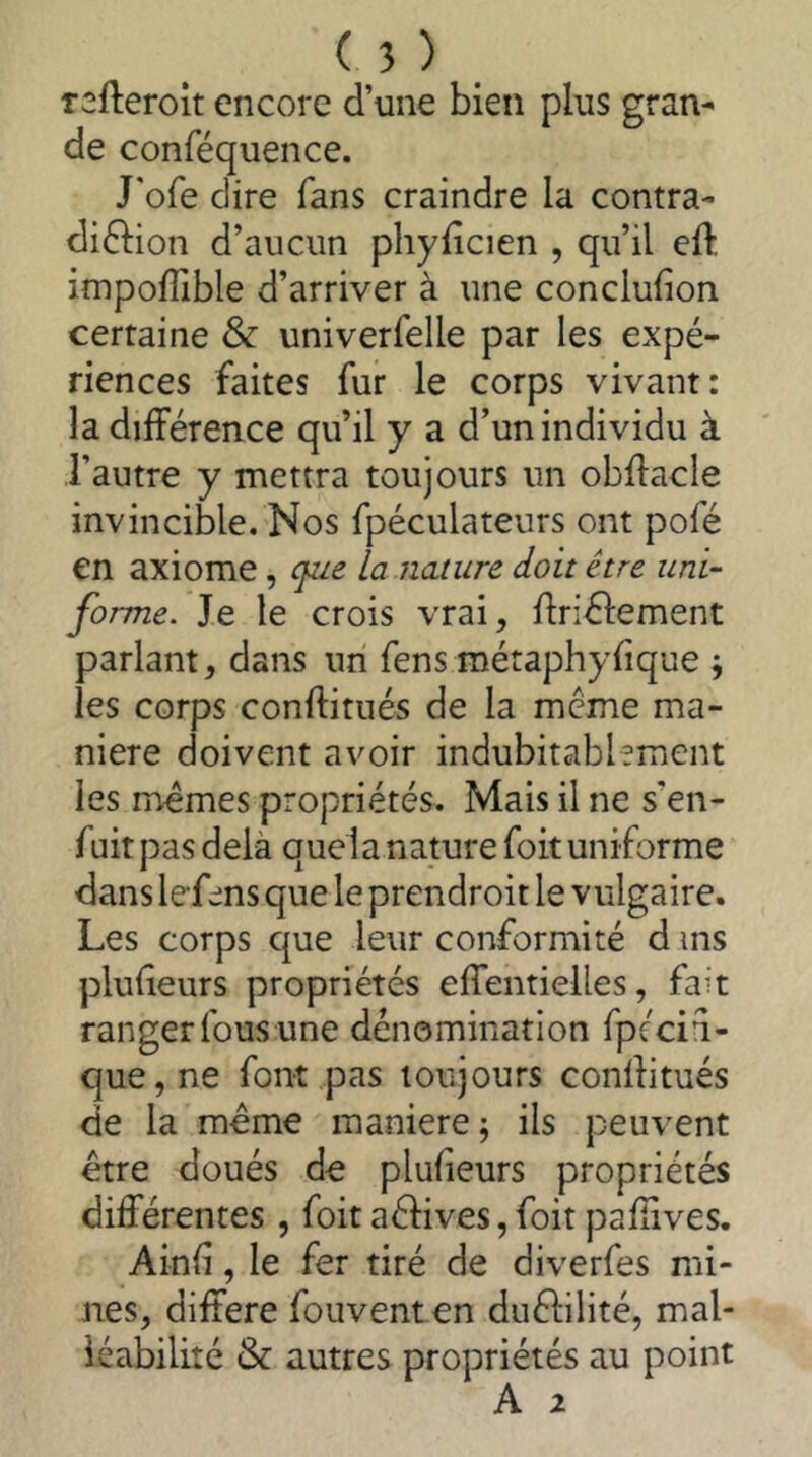 Tsfteroit encore d’une bien plus gran- de conféquence. J'ofe dire fans craindre la contra- di61ion d’aucun phyiîcien , qu’il eft impofîible d’arriver à une conclufion certaine & univerfelle par les expé- riences faites fur le corps vivant: la différence qu’il y a d’un individu à l’autre y mettra toujours un obffacle invincible. Nos fpéculateurs ont pofé en axiome, que la nature doit être uni- forme. Je le crois vrai, ffriélement parlant, dans un fens métaphyfique ; les corps conftitués de la meme ma- niéré doivent avoir indubitablement les memes propriétés. Mais il ne s’en- fuit pas delà quela nature foit uniforme dans lefens que le prendroit le vulgaire. Les corps que leur conformité d ms plufeurs propriétés effentielles, fait ranger fous une dénomination fpécii- que, ne font pas toujours conffitués de la meme maniéré j ils peuvent être doués de plulieurs propriétés différentes , foitaélives,foit paliives. Ain(i, le fer tiré de diverfes mi- nes, différé fouventen duêlilité, mal- léabilité & autres propriétés au point