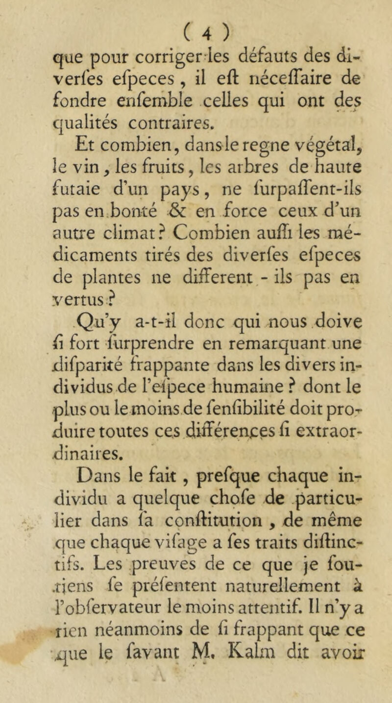 que pour corriger les défauts des di- verfes efpeces , il eft néceflaire de fondre enfemble celles qui ont des qualités contraires. Et combien, dans le régné végétal, le vin, les fruits, les arbres de haute futaie d’un pays, ne furpaflent-ils pas en.bonté & en force ceux d’un autre climat? Combien auEi les mé- dicaments tirés des diverfes efpeces de plantes ne different - ils pas en vertus ? Qu’y a-t-il donc qui nous doive h fort furprendre en remarquant une xlifparké frappante dans les divers in- dividus de l’et'pece humaine ? dont le plus ou le moins de fenhbilité doit pro^ duire toutes ces différenees h extraor- dinaires. Dans le fait, prefque chaque in- dividu a quelque chofe de particu- lier dans fa conftitution , de même que chaque vifage a fes traits difhnc- tifs. Les preuves de ce que je fou- riens fe préfentent naturellement à l’obfervateur le moins attentif. Il n’y a rien néanmoins de fi frappant que ce i^ue le favant M, Kahu dit avoir