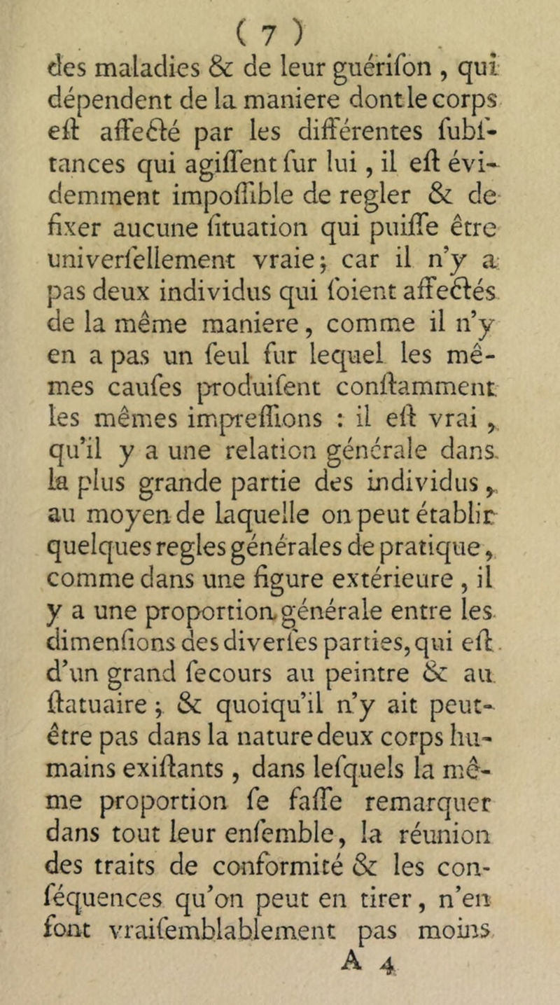 des maladies & de leur guerifon , qui dépendent de la maniéré dont le corps eit affeéié par les différentes fubf- tances qui agiffent fur lui, il eft évi- demment impoffible de regler & de fixer aucune fituation qui puiffe être univerléllement vraie; car il n’y a pas deux individus qui (oient affeêiés de la même maniéré, comme il n’y en a pas un feul fur lequel les mê- mes caufes |DToduirent conffamment, les mêmes impreffions : il eff vrai , qu’il y a une relation générale dans, la plus grande partie des individus y au moyen de laquelle on peut établir quelques regies générales de pratique, comme dans une figure extérieure , il y a une proportion, générale entre les. dimenfions des diverfes parties, qui eff d’un grand fecours au peintre & au ffatuaire ; &: quoiqu’il n’y ait peut- être pas dans la nature deux corps hu- mains exiffants , dans lefquels la mê- me proportion fe faffe remarquer dans tout leur enlemble, la réunion des traits de conformité & les con- féquences qu’on peut en tirer, n’en font vraifemblablement pas moins