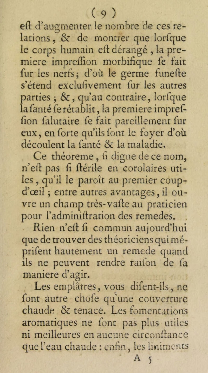 ed d’augQienter le nombre de ces re- lations , & de montrer que lorsque le corps humain efl: dérangé , la pre- miere impreffion morbifique fe fait fur les nerfs; d’où le germe funefte s’étend exclufivement fur les autres parties ; Sc, qu’au contraire, lorfque la fanté fe rétablit, la premiere impref- fon falutaire fe fait pareillement fur eux, en forte qu’ils font le foyer d’où découlent la fanté & la maladie. Ce théorème, f digne de ce nom, n’eft pas fi ftérile en corolaires uti- les , qu’il le paroît au premier coup- d’œil ; entre autres avantages, il ou- vre un champ très-vaffe au praticien pour i’adminirtration des remedes. Rien n’eft f commun aujourd’hui que de trouver des théoriciens qui mé- prifent hautement un remede quand ils ne peuvent rendre raifon de fa maniéré d’agir. Les emplâtres, vous difent-ils, ne font autre chofe qu’une couverture chaude Sc tenace. Les fomentations aromatiques ne font pas plus utiles ni meilleures en aucune circonflance que l’eau chaude : enfin, les liniments