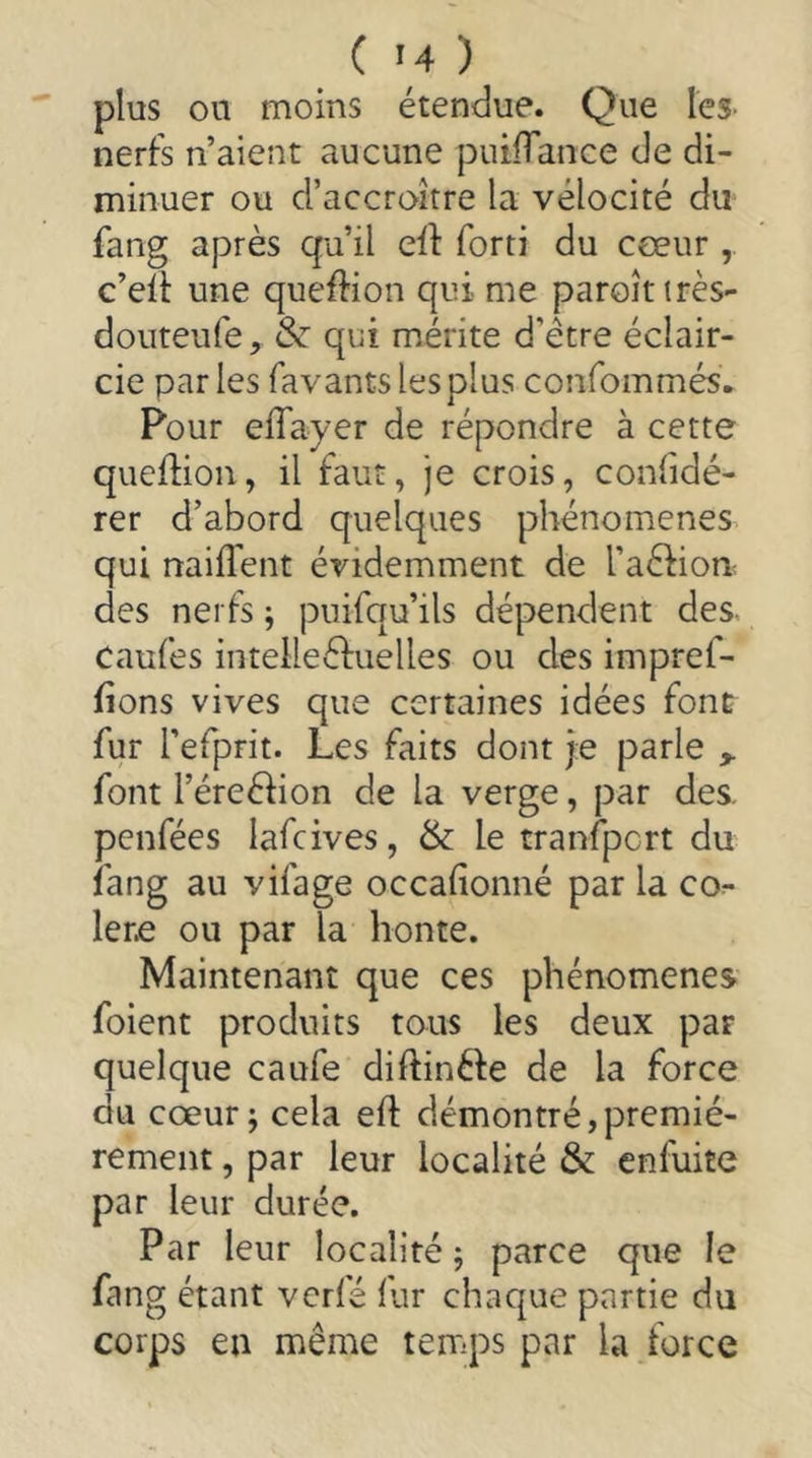 plus on moins étendue. Que les- nerfs n’aient aucune putiTance de di- minuer ou d’accroître la vélocité du fang après qu’il eif forti du cœur c’ell une queffion qui me paroîtirès- douteufe, 8z qui mérite d’être éclair- cie parles favants les plus confommés. Pour elTayer de répondre à cette queflion, il faut, je crois, confidé- rer d’abord quelques phénomènes qui naiflent évidemment de l’aéfioa des nerfs ^ puifqu’ils dépendent des- Caufes intelleéfuelles ou des impref- fions vives que certaines idées font fur l’efprit. Les faits dont je parle ^ font l’éreélion de la verge, par des. penfées lafcives, & le tranfpcrt du fang au vifage occafionné par la co^ lene ou par la honte. Maintenant que ces phénomènes foient produits tous les deux par quelque caufe diftinéfe de la force du cœur; cela efl démontré,premiè- rement , par leur localité & enfuite par leur durée. Par leur localité ; parce que le fang étant vcrfé fur chaque partie du corps en même temps par la force