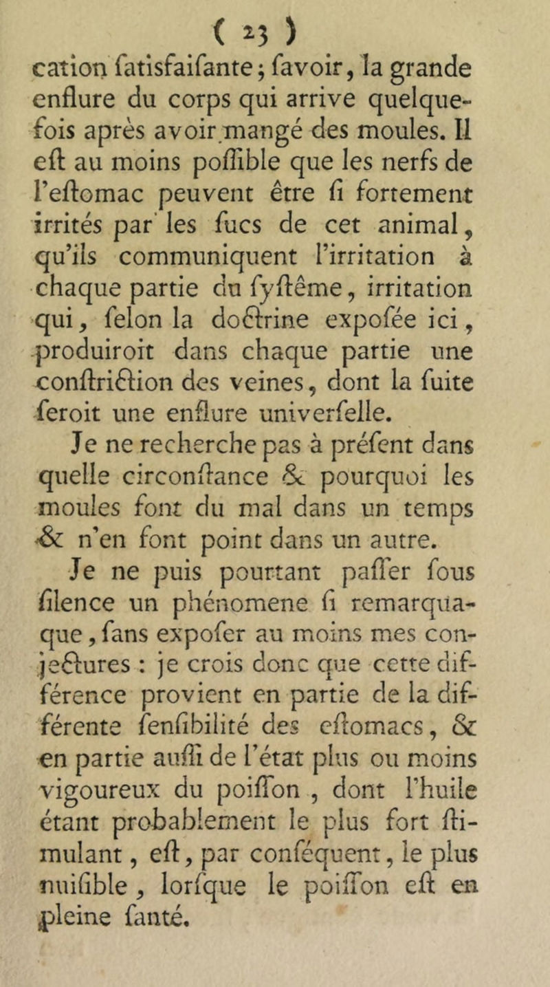 ( ^5 ) cation fatlsfaifante; favoir, la grande enflure du corps qui arrive quelque- fois après avoir.mangé des moules. Il eft au moins pofTible que les nerfs de Teflomac peuvent être fi fortement irrités par' les fucs de cet animal, qu’ils communiquent l’irritation à chaque partie dufyxlême, irritation qui, felon la doêlrine expofée ici, produiroit dans chaque partie une conflriflion des veines, dont la fuite feroit une enflure univerfelle. Je ne recherche pas à préfent dans quelle circonflance & pourquoi les moules font du mal dans un temps Sc n’en font point dans un autre. Je ne puis pourtant pafîer fous filence un phénomène fi remarqua- que, fans expofer au moins mes con- jeêlures : je crois donc que cette dif- férence provient en partie de la dif- férente fenfibilité des cflomacs, & en partie auffi de l’état plus ou moins vigoureux du poiffon , dont l’huile étant probablement le plus fort Si- mulant , eft, par conféquent, le plus nuifible , lorfque le poiffon eft en pleine fanté.