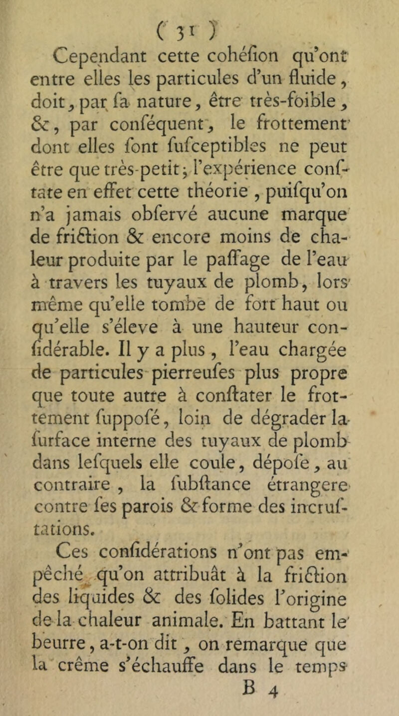 Cependant cette cohéfion qu’ont entre elles les particules d’un fluide, doitpar fa nature, être très-foible, &, par conféquent', le frottement' dont elles font fufceptibles ne peut être que très-petit j l’expérience conf- rate en effet cette théorie , puifqu’on n’a jamais obfervé aucune marque de friêlion & encore moins de cha- leur produite par le paffage de l’eau à travers les tuyaux de plomb, lors’ même qu’elle tombe de fort haut ou qu’elle s’élève à une hauteur con- fidérable. Il y a plus , l’eau chargée de particules'pierreufes plus propre que toute autre à conffater le frot- tement fuppofé, loin de dégrader la- furface interne des tuyaux de plomb dans lefquels elle coule, dépofe, au contraire , la fubftance étrangère- contre fes parois & forme des incruf- tations. Ces confîdérations n’ont pas em- pêché^ qu’on attribuât à la friêlion des liquides & des folides l’origine de là chaleur animale. En battant le' beurre, a-t-on dit, on remarque que la crème s’échauffe dans le temps