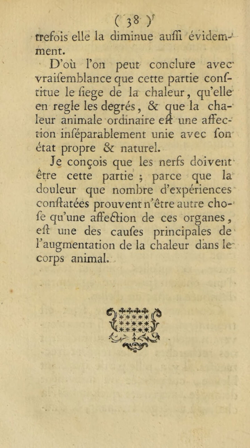 trefois elle la diminue aufîi évidem- ment. ‘ D’où l’on peut conclure avec* vraifemblance que cette partie conf- citue le fiege de la chaleur, qu’elle en regie les degrés, & que la cha-' leur animale ordinaire eft une afFec- lion inféparablement unie avec fon' état propre & naturel. Je conçois que les nerfs doivent- erre cette partie ; parce que la douleur que nombre d’expériences conftatées prouvent n’être autre cho-’ fe qu’une afFeélion de ces organes, efl une des caufes principales de* Taugmentation de la chaleur dans le* corps animal.