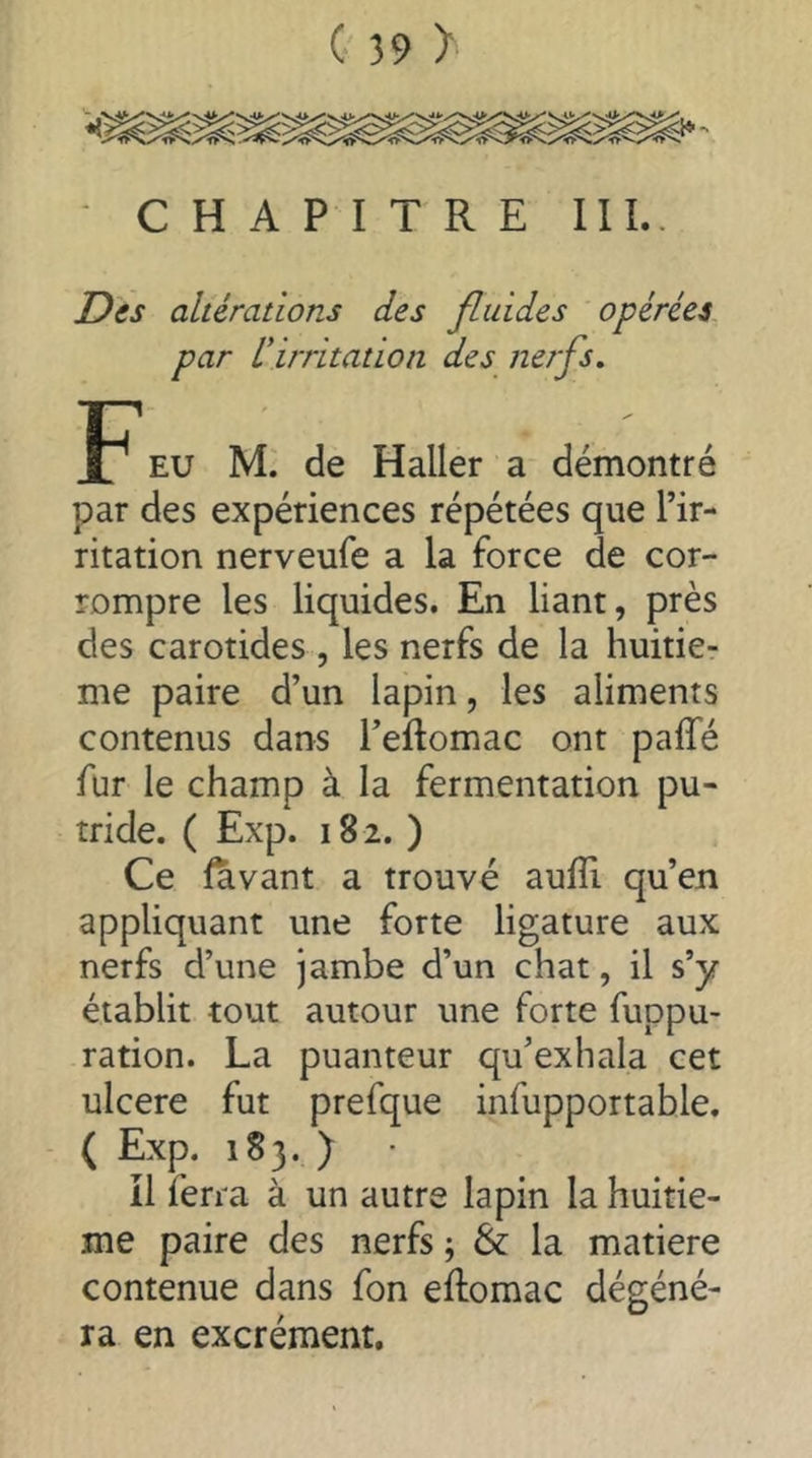 CHAPITRE III.. Des altérations des fluides opérées par ^irritation des nerfs. P* EU M. de Haller a démontré par des expériences répétées que l’ir- ritation nerveufe a la force de cor- rompre les liquides. En liant, près des carotides , les nerfs de la huitiè- me paire d’un lapin, les aliments contenus dans l’eftomac ont paffé fur le champ à la fermentation pu- tride. ( Exp. 182. ) Ce (avant a trouvé aufTi qu’en appliquant une forte ligature aux nerfs d’une jambe d’un chat, il s’y établit tout autour une forte fuppu- ration. La puanteur qu’exhala cet ulcere fut prefque infupportable. ( Exp. 1S3. ) il ferra à un autre lapin la huitiè- me paire des nerfs ; & la matière contenue dans fon eftomac dégéné- ra en excrément.