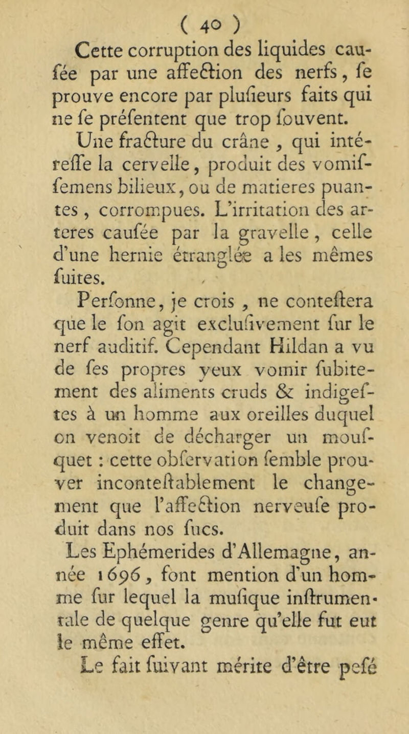 Cette corruption des liquides eau- fée par une affeftion des nerfs, fe prouve encore par plufieurs faits qui ne fe préfentent que trop fouvent. Une fraélure du crâne , qui inté- reife la cervelle, produit des vomif- femens bilieux, ou de matières puan- tes , corrompues. L’irritation des ar- tères caufée par la gravelle, celle d’une hernie étranglée a les mêmes fuites. Perfonne, je crois , ne conteftera que le fon agit exclu-ivement fur le nerf auditif. Cependant Hildan a vu de fes propres yeux vomir fubite- ment des aliments cruds & indigef- tes à un homme aux oreilles duquel on venoit de décharger un mouf- quet : cette obfervation femble prou- ver incontehablement le change- ment que l’afFeblion nerveufe pro- duit dans nos fucs. Les Ephémerides d’Allemagne, an- née 1696, font mention d’un hom- me fur lequel la mulique inftrumen* taie de quelque genre qu’elle fut eut le même effet. Le fait fuivant mérite d’être pefé