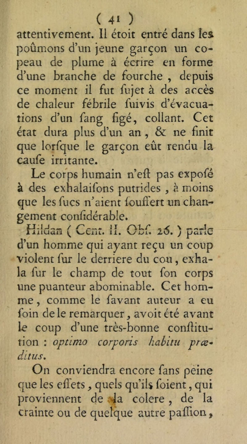 attentivement. Il étoit entré dans îes poumons d’un jeune garçon un co- peau de plume à écrire en forme d’une branche de fourche , depuis ce moment il fut fujet à des accès de chaleur fébrile fuivis d’évacua- tions d’un fang figé, collant. Cet état dura plus d’un an , & ne finit que lorfque le garçon eût rendu la caufe irritante. Le corps humain n’efi pas expofé à des exhalaifons putrides , moins que les fucs n’aient loufi'ert un chan- gement confidérable. riiiuaii 11. 20. j paiiu d’un homme qui ayant reçu un coup violent fur le derrière du cou, exha- la fur le champ de tout fon corps une puanteur abominable. Cet hom- me , comme le favant auteur a eu foin de le remarquer avoit été avant le coup d’une très-bonne confiitu- tion : optima corporis hahitu præ* CiLtUS, On conviendra encore fans péine que les effets quels qu’iU foient, qui proviennent de s^a colere, de la crainte ou de quelque autre paffion,