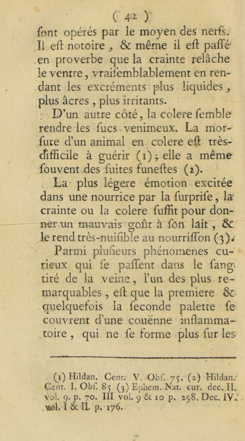 (■ ) font opérés par le moyen des nerfs. Il eft notoire , & même il eft paffé en proverbe que la crainte relâche le ventre, vraii'emblablement en ren- dant les excréments plus liquides, plus âcres, plus irritants. D’un autre côté, la colere femble rendre les fucs venimeux. La mor- fure d’un animal en colere eft très- difficile à guérir (i);elle a même fouvent des fuites funeftes (i). La* plus légère émotion excitée dans une nourrice par la furprife, la' crainte ou la colere fuffit pour don- ner un mauvais gout à fon lait, & le rend très-nuffible au nourriffion (3)^ Parmi pluiieiirs phénomènes cu- rieux qui fe paffent dans le fang, tiré de la veine, l’un des plus re- marquables , eft que la premiere &• quelquefois la fécondé palette fe couvrent d’une couënne inflamma- toire , qui ne fe forme plus fur les (j) Hildan. Cent; V. ObC. 75. (2) Mildan.' Cent. I. Obf. 85 (3) Ephem. Nat. cur. dec. II. vol. 9. p. 70. III vol. 9 10 p. 298. Dec. iV.'. vàjI. I & IL p. 176.