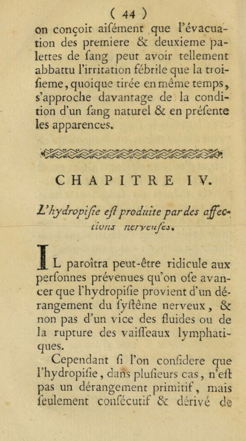 on conçoit aifémenr .que Tévaciia- tion des premiere & deuxieme pa- lettes de fang peut avoir tellement abbattu l’irritation fébrile que la troi- fieme, quoique tirée en même temps, s’approche davantage de la condi- tion d’un fang naturel ôc en préfente les apparences. CHAPITRE IV. Vhydropijie ejî produite par des affec* dons nervcujhct, J L paroîtra peut-être ridicule aux perfonnes prévenues qu’on ofe avan- cer que l’hydropifie provient d’un dé- rangement du fyftêine nerveux, & non pas d’un vice des fluides ou de la rupture des vaifTeaux lymphati- ques. Cependant fl l’on confldere que l’hydropifie, dans pluflcurs cas, n’eH pas un dérangement primitif, mais feulement coafécutif & dérivé de