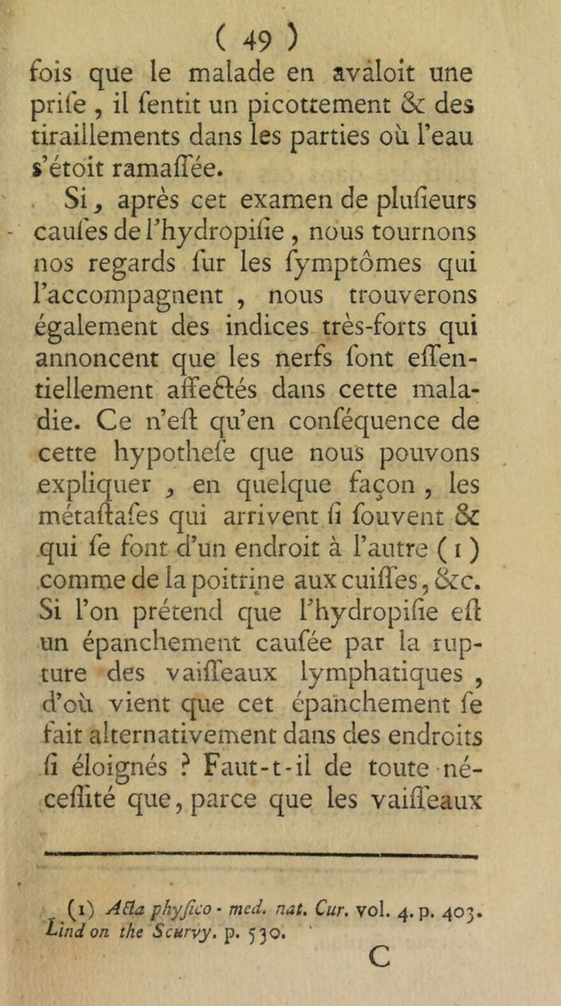 fois que le malade en avàloit une prife , il fentit un picottement & des tiraillements dans les parties où l’eau s’étoit ramaflee. Si, après cet examen de pluùeurs caufes de l’hydropifie , nous tournons nos regards fur les fymptômes qui l’accompagnent , nous trouverons également des indices très-forts qui annoncent que les nerfs font eflen- tiellement affeèlés dans cette mala- die. Ce n’efl; qu’en conféquence de cette hypothefe que nous pouvons expliquer ^ en quelque façon , les métaftafes c[ui arrivent ü fouvent & qui fe font d’un endroit à l’antre ( i ) comme de la poitrine aux cuiffes, &c. Si l’on prétend que l’hydropilie ed un épanchement caufée par la rup- ture des V aideaux lymphatiques , d’où vient que cet épanchement fe fait alternativement dans des endroits Cl éloignés ? Faut-t*il de toute né- cefîité que, parce que les vaifl'eaux (i) j4âa phyfico- med. nat. Cur. vol. 4. p. 403. Lindon the Scurvy, p. 530. ’ c