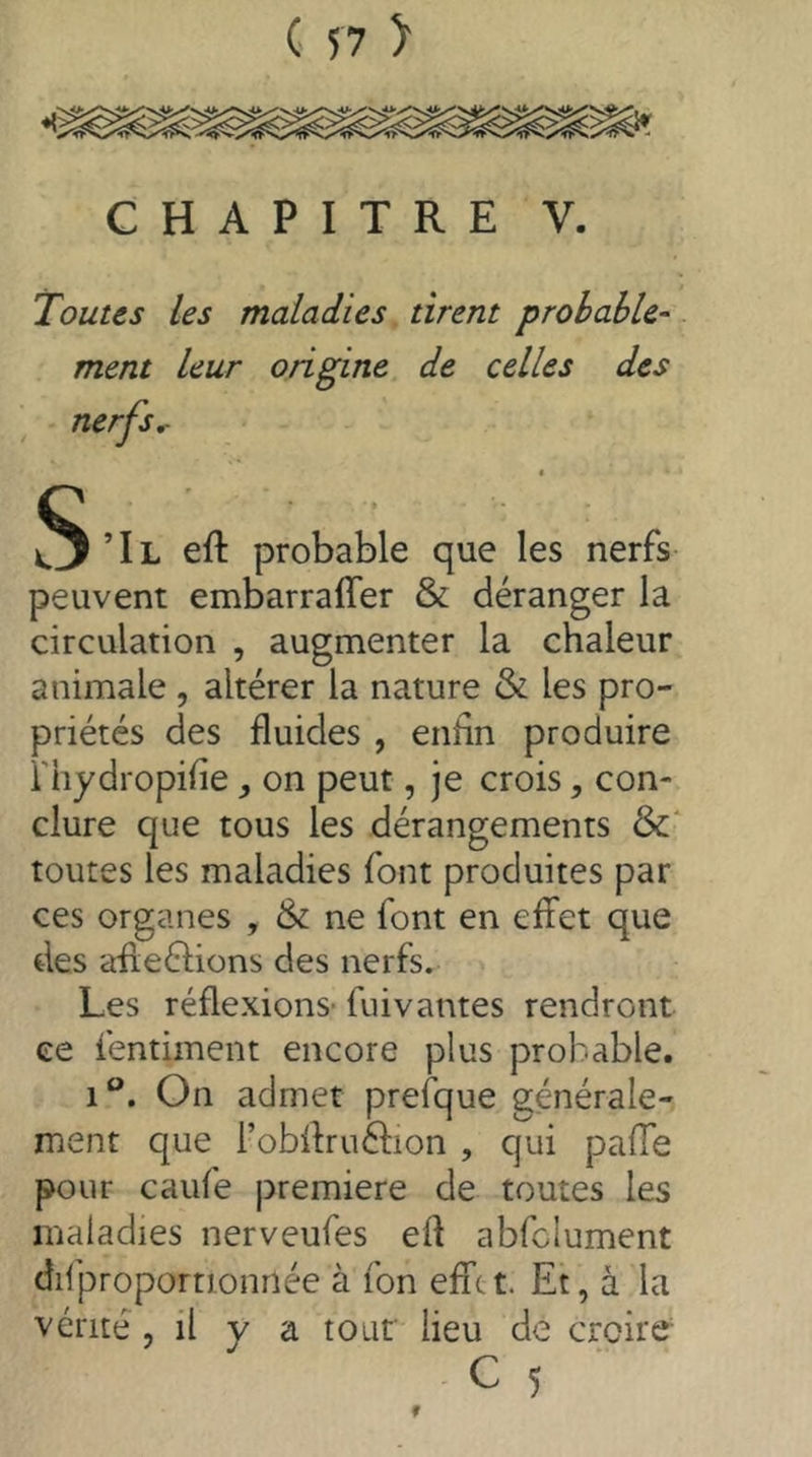 Toutes les maladies tirent probable- ment leur origine de celles des nerfs,- § Tl efl probable que les nerfs- peuvent embarraffer & déranger la circulation , augmenter la chaleur animale , altérer la nature & les pro- priétés des fluides , enhn produire i'hydropifle on peut, je crois, con- clure que tous les dérangements &* toutes les maladies font produites par ces organes , & ne font en effet que des afleélions des nerfs. Les réflexions- fuivantes rendront ce fentiment encore plus probable. 1®. On admet prefque générale- ment que l’obflruélion , qui pafTe pour caufe premiere de toutes les maladies nerveufes efl abfclument difproportionnée à fon effet. Et, à la vérité 5 il y a tour lieu de croire