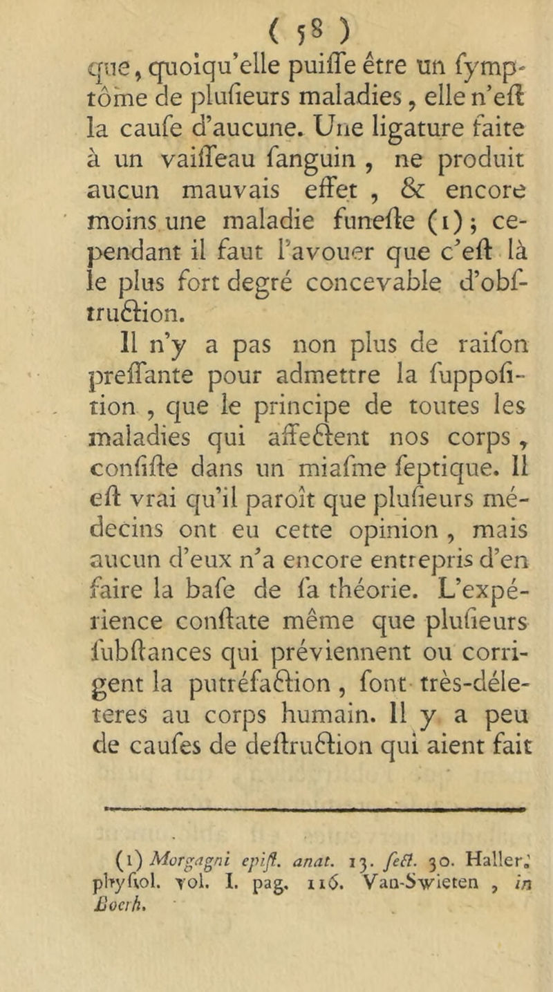 ( 5S ) ^ qne, quoiqu’elle puifle être un fymp' tome de plulieurs maladies, elle n’eft la caufe d’aucune. Une ligature faite à un vaiffeau fanguin , ne produit aucun mauvais effet , & encore moins une maladie funeffe (i); ce- pendant il faut l’avouer que c’eff là le plus fort degré concevable d’obf- truélion. H n’y a pas non plus de raifon preffante pour admettre la fuppofi- tion , que le principe de toutes les maladies qui affeéfent nos corps, confifte dans un miafme feptique. 11 eff vrai qu’il paroît que plufieurs mé- decins ont eu cette opinion , mais aucun d’eux n’a encore entrepris d’en faire la bafe de fa théorie. L’expé- rience conflate même que plufieurs fubflances qui préviennent ou corri- gent la putréfaêlion , font très-déle- teres au corps humain. Il y a peu de caufes de deflruélion qui aient fait i^i) Morgagni epijî. anal. 13. fe(î. 30. Haller,' pltyfiol. Yol. I. pag, 11(5. Vaa-Swieten , in Bocik.