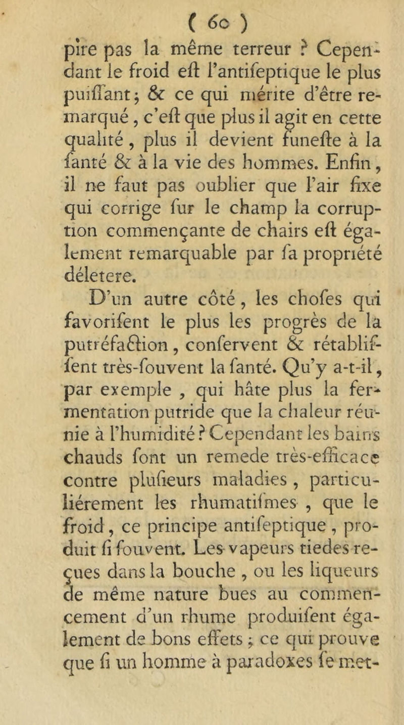 ( ) pire pas la même terreur ? Cepen- dant le froid eft l’antifeptique le plus puifîant ^ ôc ce qui mérite d’être re- marqué 5 c’eft que |>lus il agir en cette qualité, plus il devient funefte à la fanté & à la vie des hommes. Enfin, il ne faut pas oublier que l’air fixe qui corrige fur le champ la corrup- tion commençante de chairs eft éga- lement remarquable par fa propriété déletere. D’un autre côté, les chofes qui favorifent le plus les progrès de la putréfaêlion , confervent & rétablif- ïent très-fouvent la fanté. Qu’y a-t-il, par exemple , qui hâte plus la fer- mentation putride que la chaleur réu- nie à l’humidité ^ Cependant les bains chauds font un remede très-efficace contre plufieurs maladies , particu- liérement les rhumatifmes , que le froid , ce principe antifeptique , pro- duit fi foiivent. Les vapeurs tiedes re- çues dans la bouche , ou les liqueurs de même nature bues au commen- cement d’un rhume produifent éga- lement de bons effets j ce qui prouve que fi un homme à paradoxes fe met-