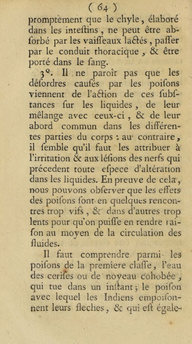 promptement que le chyle, élaboré dans les inteftins , ne peut être ab- forbé par les vaiffeaux laêlés , pafler par le conduit thoracique ^ & être porté dans le fang. 3^. Il ne paroît pas que les défordres caufés par les poifons viennent de Taélion de ces fubf- tances fur les liquides, de leur mélange avec ceux-ci , & de leur abord commun dans les différen- tes parties du corps ; au- contraire, il femble qu’il faut les attribuer à l’irritation & aux léfions des nerfs qui precedent toute efpece d’altération dans les liquides. En preuve de cela, nous- pouvons obferverque les effets des poifons fonnen quelques rencon- tres trop vifs , & dans d’autres trop lents pour qu’on puiffe en rendre rai- fon au moyen de la circulation des fluides. Il faut comprendre parmi les poifons de la premiere claffe, l’eau des cerifes ou de noyeau cohobée ^ qui tue dans un inflant ^ le poifon avec lequel les Indiens empoiion- nent leurs fléchés, & qui efl: égale-