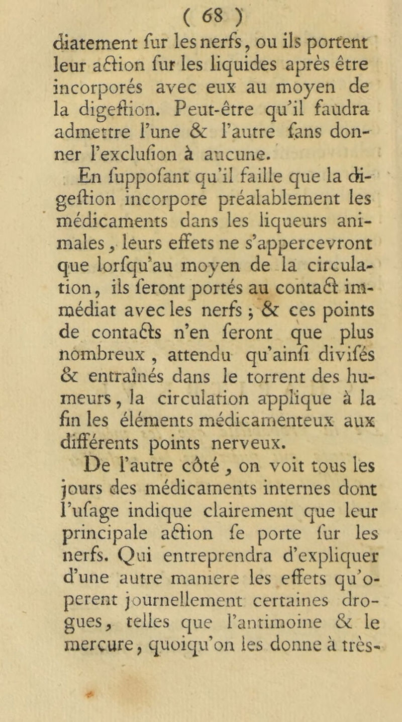 diatement fur les nerfs, ou ils portent leur aédon fur les liquides après être incorporés avec eux au moyen de la digeilion. Peut-être quil faudra admettre l’une & l’autre fans don- ner l’exclufion à aucune. En fuppofant qu’il faille que la di- geftion incorpore préalablement les médicaments dans les liqueurs ani- males , leurs effets ne s’appercevront que lorfqu’au moyen de la circula- tion 5 ils feront portés au contaêl im- médiat avec les nerfs j & ces points de contaêfs n’en feront que plus nombreux , attendu qu’ainli divifés & entraînés dans le torrent des hu- meurs , la circulation applique à la fin les éléments médicamenteux aux différents points nerveux. De l’autre côté , on voit tous les jours des médicaments internes dont î’ufage indique clairement que leur principale aêlion fe porte fur les nerfs. Qui entreprendra d’expliquer d’une autre maniéré les effets qu’o- perent journellement certaines dro- gues, telles que l’antimoine & le mercure, quoiqu’on les donne à très-