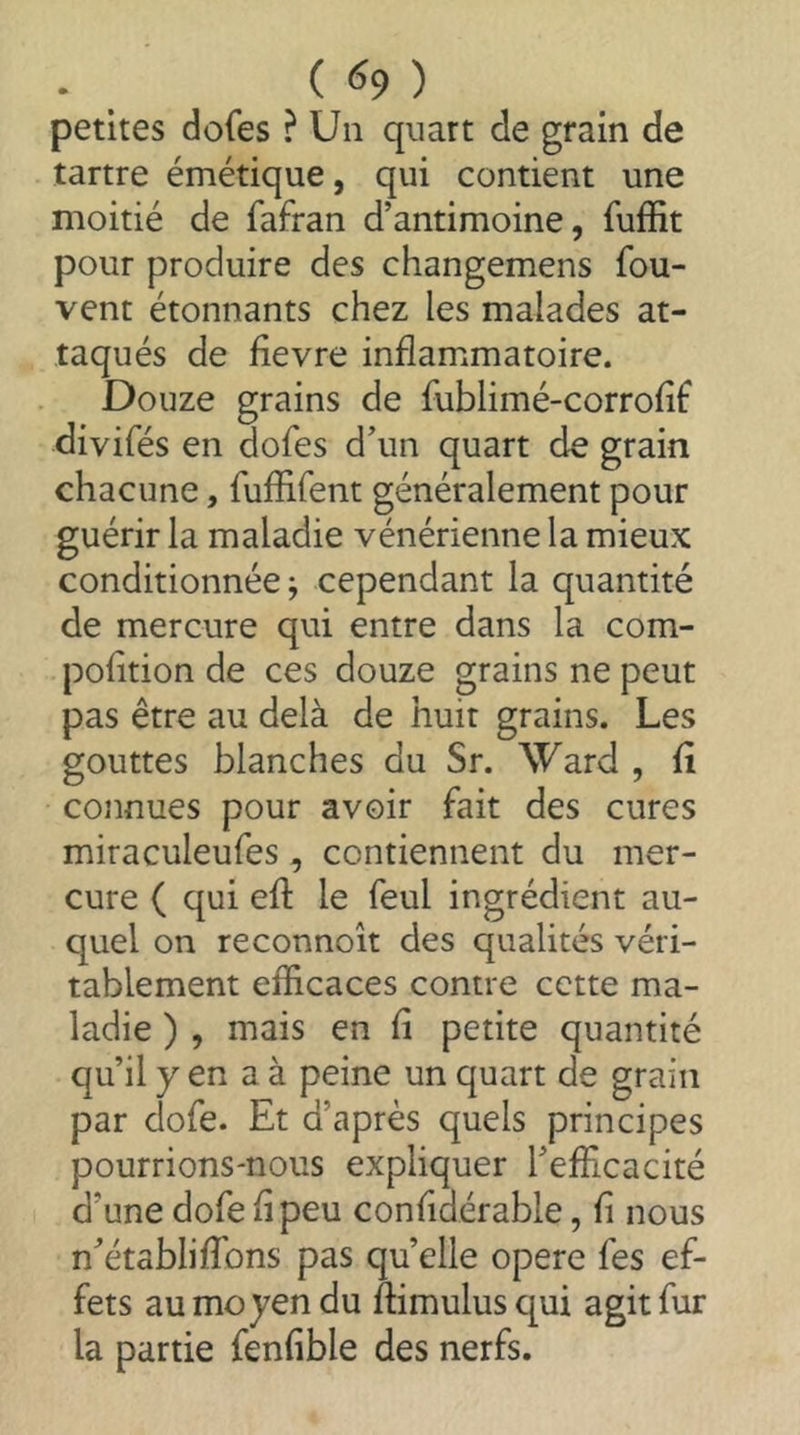 petites dofes ? Un quart de grain de tartre émétique, qui contient une moitié de fafran d’antimoine, fuffit pour produire des changemens fou- vent étonnants chez les malades at- taqués de fievre inflammatoire. Douze grains de fublimé-corrohf divifés en dofes d’un quart de grain chacune, fuffifent généralement pour guérir la maladie vénérienne la mieux conditionnée; cependant la quantité de mercure qvii entre dans la com- pohtion de ces douze grains ne peut pas être au delà de huit grains. Les gouttes blanches du Sr. Ward , fi connues pour avoir fait des cures miraculeufes, contiennent du mer- cure ( qui efi le feul ingrédient au- quel on reconnoît des qualités véri- tablement efficaces contre cette ma- ladie ) , mais en fi petite quantité qu’il y en a à peine un quart de grain par dofe. Et d’après quels principes pourrions-nous expliquer l’efficacité d’une dofe fi peu confidérable, fi nous n’établiffons pas quelle opéré fes ef- fets au moyen du fiimulusqui agit fur la partie fenfible des nerfs.