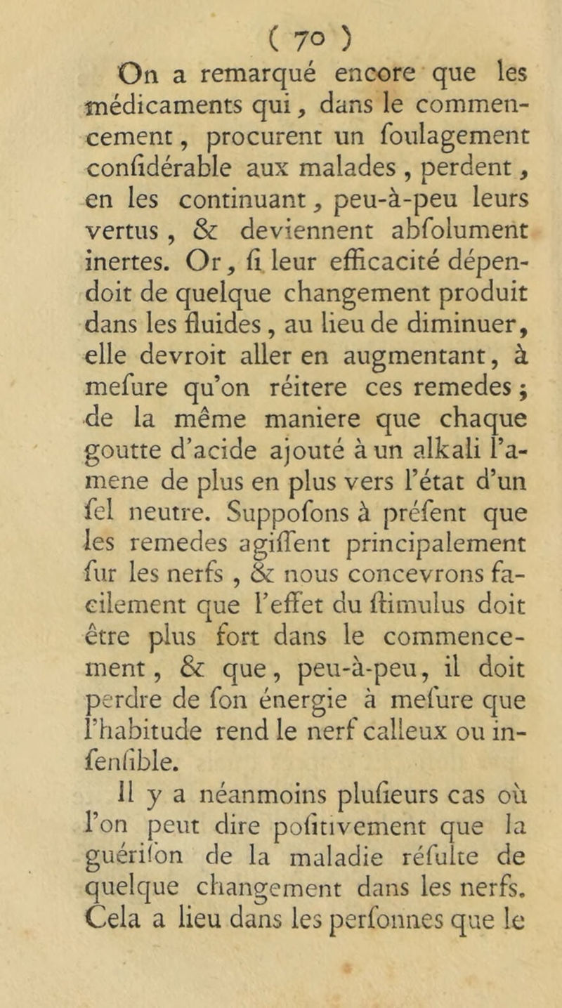 On a remarqué encore que les médicaments qui, dans le commen- cement , procurent un foulagement coniidérable aux malades , perdent, en les continuant, peu-à-peu leurs vertus, & deviennent abfolument inertes. Or, fi leur efficacité dépen- doit de quelque changement produit dans les fluides, au lieu de diminuer, elle devroit aller en augmentant, à mefure qu’on réitéré ces remedes ; de la même maniéré que chaque goutte d’acide ajouté à un alkali l’a- mene de plus en plus vers l’état d’un fel neutre. Suppofons à préfent que les remedes agiflent principalement fur les nerfs , & nous concevrons fa- cilement que l’elfet du ftimulus doit être plus fort dans le commence- ment , & que, peu-à-peu, il doit perdre de fon énergie à mefure C|ue l’habitude rend le nerf calleux ou in- fenlîble. Il y a néanmoins plufleurs cas où l’on peut dire politivement que la guériibn de la maladie réfuke de quelque changement dans les nerfs. Cela a lieu dans les perfonnes que le