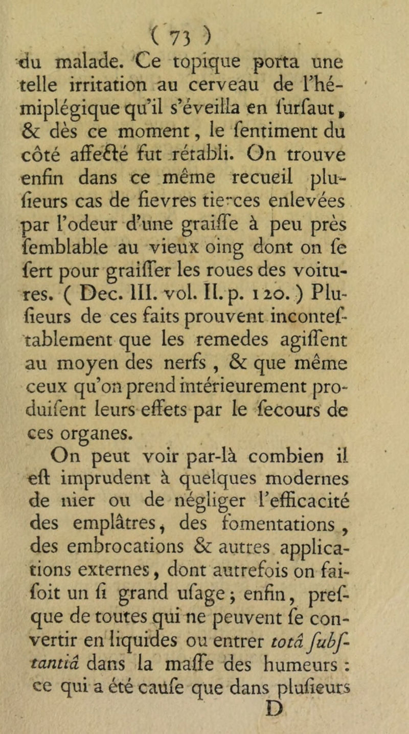 (*73 ) du malade. 'Ce topique porta une telle irritation au cerveau de Thé- miplégique qu’il s’éveilla en lurfaut, & dès ce moment, le fentiment du côté affefté fut rétabli. On trouve enfin dans ce même recueil plu- fieurs cas de fievres tierces enlevées par l’odeur d’une grailTe à peu près femblable au vieux oing dont on fe fert pour graifTer les roues des voitu- res. ( Dec. III. vol. II. p. 120. ) Plu- fieurs de ces faits prouvent incontef- tablement que les remedes agilTent au moyen des nerfs , & que même ceux qu’on prend intérieurement pro* duifent leurs effets par le fecours de ces organes. On peut voir par-là combien il eft imprudent à quelques modernes de nier ou de négliger l’efficacité des emplâtres ^ des fomentations , des embrocations & autres applica- tions externes, dont autrefois on fai- foit un fi grand ufage ; enfin, pref- que de toutes qui ne peuvent fe con- vertir en liquides ou entrer totâ fubf- tantiâ dans la maffe des humeurs : ce qui a été caüfe que dans plufieurs D