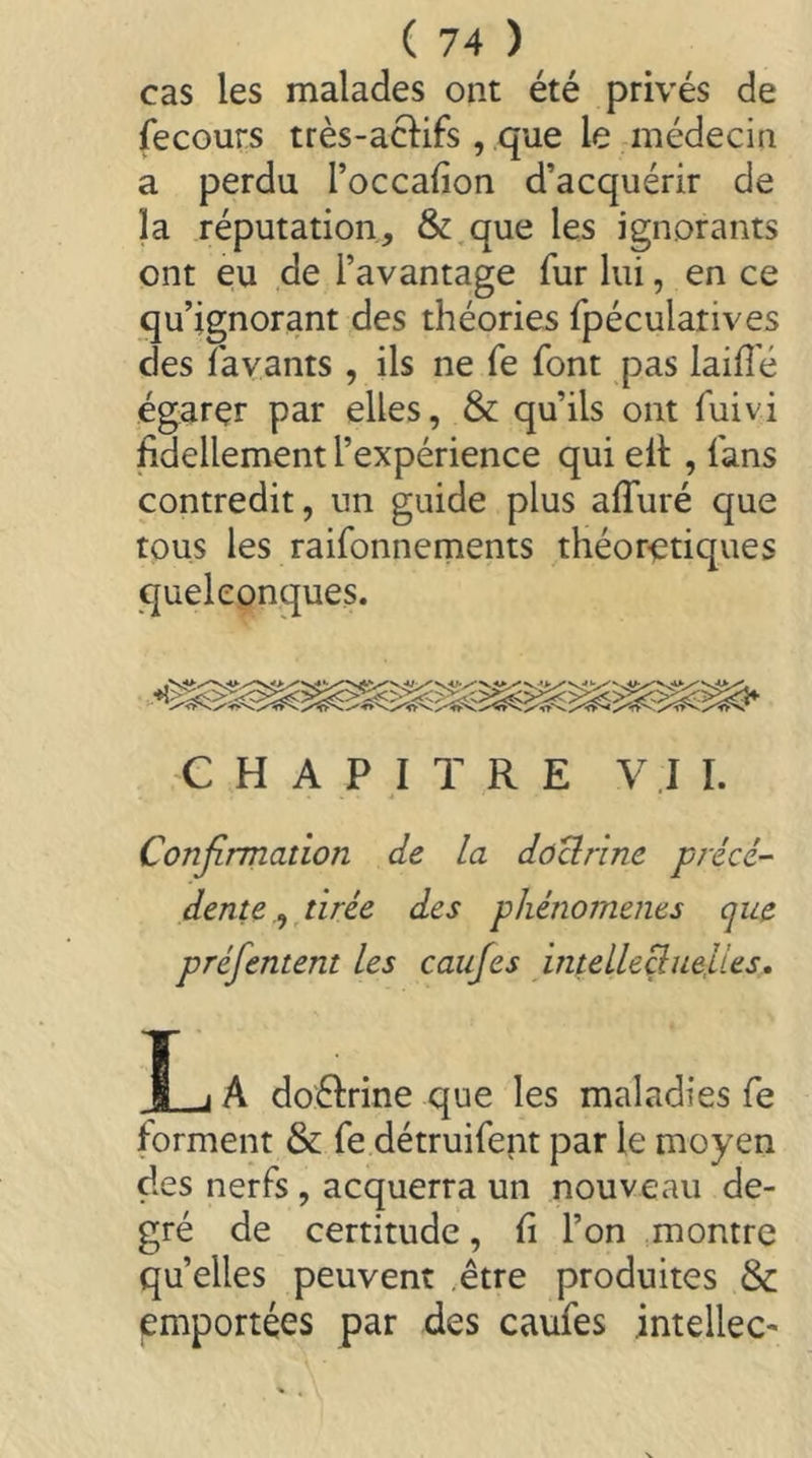 cas les malades ont été privés de fecours très-acl:ifs, que le médecin a perdu l’occafion d’acquérir de la réputation, &,que les ignorants ont eu de l’avantage fur lui, en ce qu’ignorant des théories fpéculatives des favants , ils ne fe font pas laiffé égarer par elles, & qu’ils ont fuivi fidellement l’expérience qui elt , fans contredit, un guide plus affuré que tous les raifonnernents théoretiques quelconques. CHAPITRE V .1 I. Confirmation de la dôclrine précé- dente.^ tirée des phénomènes que préfentent les caufes intelleBue,ues. T i A doélrine que les maladies fe forment & fe détruifent par le moyen des nerfs , acquerra un nouveau de- gré de certitude, fi l’on montre qu’elles peuvent .être produites & emportées par des caufes intellec-