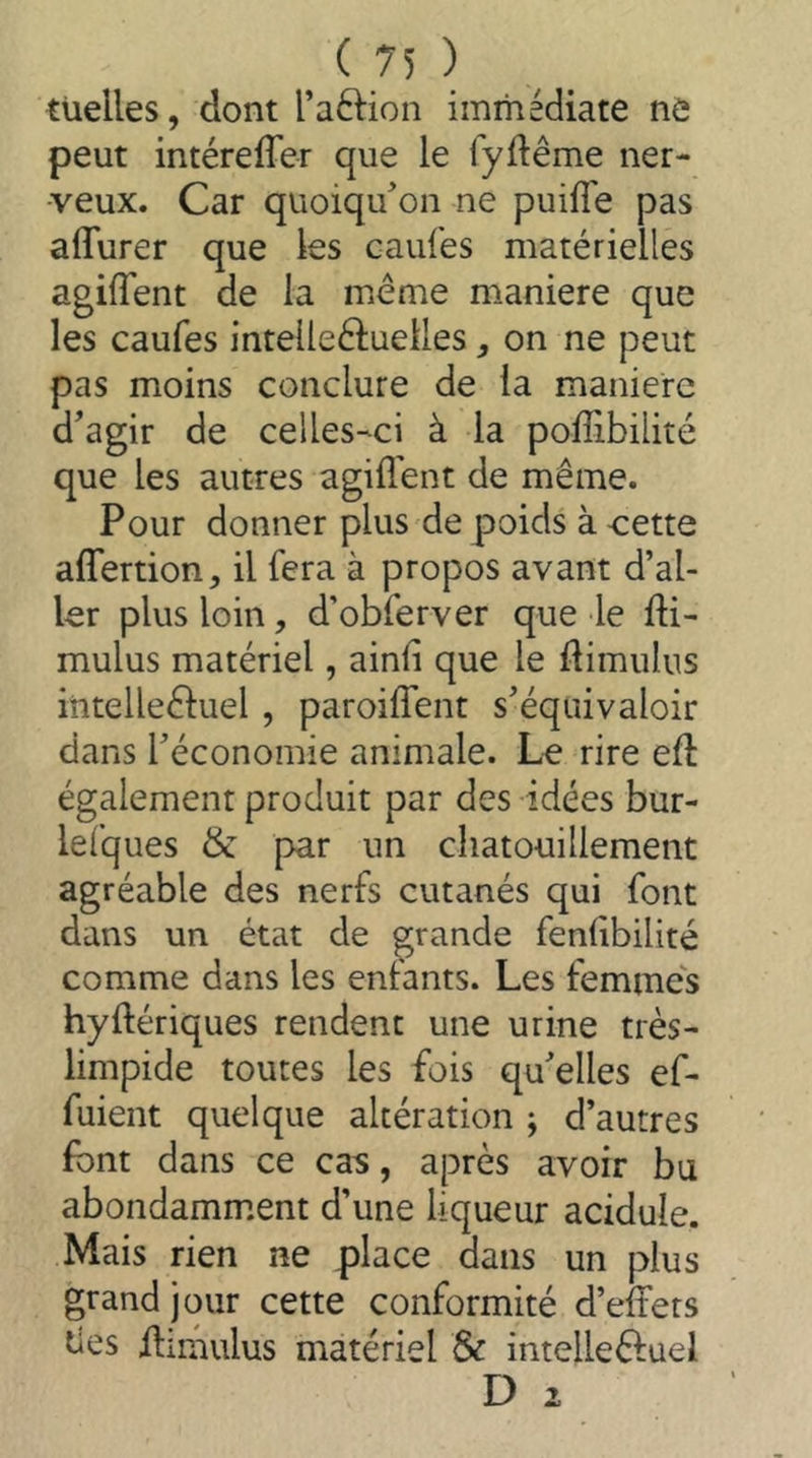 tüelles, dont l’aftion immédiate nô peut intéreffer que le fyftême ner- veux. Car quoiqu'on ne puiffe pas affurer que les caufes matérielles agiffent de la même maniéré que les caufes intelleêluelles, on ne peut pas moins conclure de la maniéré d'agir de celles-ci à la poflibilité que les autres agiffent de même. Pour donner plus de poids à -cette affertion, il fera à propos avant d’al- ler plus loin, d’obferver que le fti- mulus matériel, ainfi que le ftimulus intelleêluel , paroiffent s'équivaloir dans l'économie animale. Le rire eft également produit par des idées bur- lefques & par un chatouillement agréable des nerfs cutanés qui font dans un état de grande fenlibilité comme dans les entants. Les femmes hyftériques rendent une urine très- limpide toutes les fois qu'elles ef- fuient quelque altération ; d’autres font dans ce cas, après avoir bu abondamment d’une liqueur acidulé. Mais rien ne place dans un plus grand jour cette conformité d’effets des ffimulus matériel & imelleêtuel