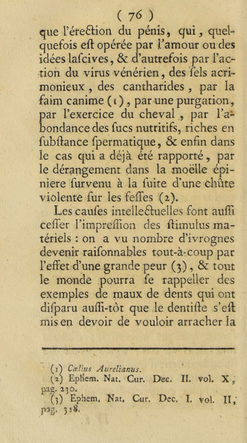 ( 7^ ) que réreftion du pénis, qui, quel- quefois eft opérée par Tamour ou des idées lafcives, & d’autrefois par l’ac- tioh du virus vénérien, des lels acri- monieux , des cantharides , par la faim canime (i) , par une purgation, par l’exercice du cheval , par l’a- bondance des fucs nutritifs, riches en fubflance fpermatique, & enfin dans le cas qui a déjà été rapporté, par le dérangement dans la moelle épi- nière furvenu à la fuite d’une chute violente fur les fefles (2). Les caufes intelleéluelles font auffi cefler l’impreffioa des flimulus ma- tériels : on a vu nombre d’ivrognes devenir raifonnables tout-à-coup par l’effet d’une grande peur (3) , & tout le monde pourra fe rappeller des exemples de maux de dents qui ont difparu aufîi-tôt que le dentifle s’efl mis en devoir de vouloir arracher la (i^ Catlius Aurelianus. {2) EpHem. Nat. Cur. Dec. II. vol. X, pag. 230.