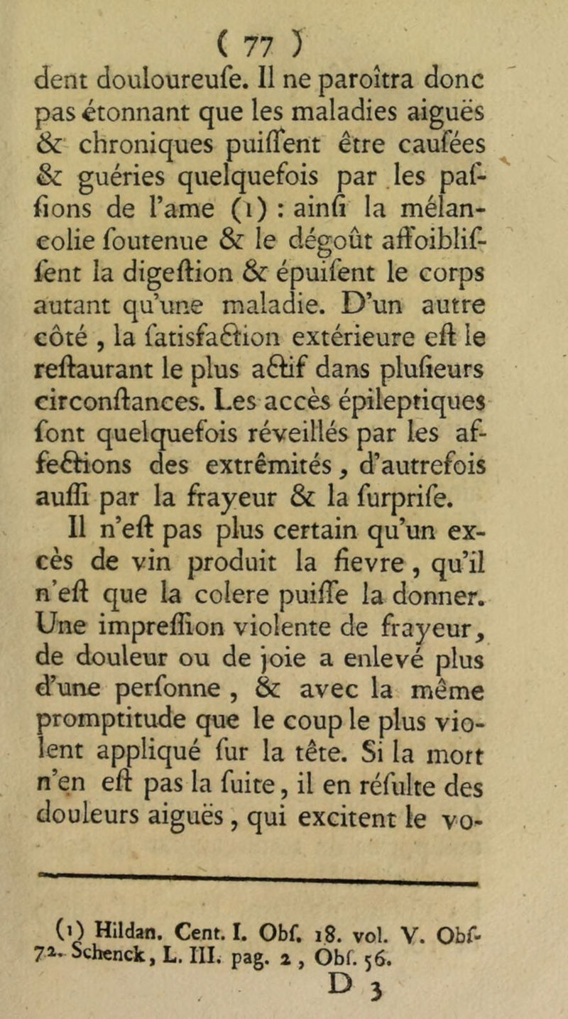 dent douloureufe. 11 ne paroîtra donc pas étonnant que les maladies aiguës & chroniques puifTent être caufées & guéries quelquefois par les paf- fions de l’ame (i) : ainfi la mélan- colie foutenue &: le dégoût affoiblif- lënt la digeftion & épuifent le corps autant qu’une maladie. D’un autre côté , la fatisfaftion extérieure eft le reftaurant le plus a6Hf dans plulieurs circonftances. Les accès épileptiques font quelquefois réveillés par les af- feôHons des extrémités, d’autrefois auffi par la frayeur & la furprife. Il n’eft pas plus certain qu’un ex- cès de vin produit la fievre, qu’il n’eft que la colere puifTe la donner. Une impreffion violente de frayeur, de douleur ou de joie a enlevé plus d’une perfonne , & avec la même promptitude que le coup le plus vio- lent appliqué fur la tête. Si la mort n’en eft pas la fuite, il en réfulte des douleurs aiguës, qui excitent le vo- (O Hildan. Cent. I. Obf. i8. vol. V. Obf- 71* Schcnck, L. III. pag. 2 , Obf. 56. E) 3