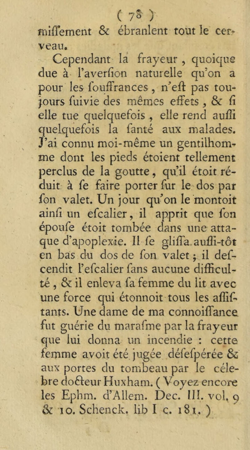 ( 7^ ) niiflement & ébranlent tout le cet» veau. Cependant la frayeur , quoique due à l’averfion naturelle qu’on a pour les fouffrances, n’eff pas tou- jours fuivie des mêmes effets, & {i elle tue quelquefois , elle rend auffi quelquefois la fanté aux malades. J’ai connu moi-même un gentilhom^ me dont les pieds étoient tellement perclus de la goutte, qu’il étoit ré- duit à fe faire porter fur le dos par fon valet. Un jour qu’on le montoit ainfi un efcalier, il apprit que fon époufe étoit tombée dans une atta- que d’apoplexie. Il fe gliffa,aufli-tôt en bas du dos de fon valet ; il def- cendit l’efcalier fans aucune difficul- té , & il enleva fa femme du lit avec une force qui étonnoit tous les affif- tams. Une dame de ma connoiffance fut guérie du marafme par la frayeur que lui donna un incendie : cette femme avoit été jugée défefpérée & aux portes du tombeau par le célé- bré doêleur Huxham. ( Voyez encore les Ephm. d’Allem. Dec. III. vol, g