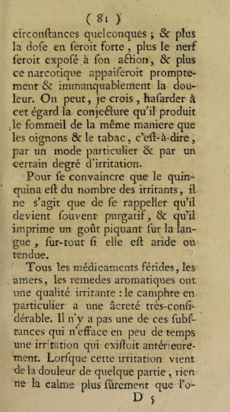 ( 8‘ ) circonftances quelconques ; & plus la dofe en feroit forte , plus le nerf feroit expofé à fon afdon, & plus ce narcotique appaiferoit prompte- ment & immaaquabiement la dou- leur. On peut, je crois , hafarder à cet égard la conjeélure qu^il produit .le fommeil de la même maniéré que les oignons & le tabac, c’ell^à-dire, par un mode particulier & par un certain degré d’irritation. Pour fe convaincre que le quin- quina eft du nombre des irritants, il ne s'agit que de fe rappelier qu’il devient fouvent- purgatif, & qu’ii imprime un goût piquant fur la lan- gue , fur-tout 11 elle eft aride ou tendue. Tous les médicaments fétides, les . amers, les remedes aromatiques ont une qualité irritante : le camphre en particulier a une acreté très-conii- dérable. Il n’y a pas une de ces fubf- tances qui n’efface en peu de temps une irritation qui exiftoit antérieure- ment. Lorfque cette irritation vient de la douleur de quelque partie, rien- ne la calme plus fûrement que l’o-