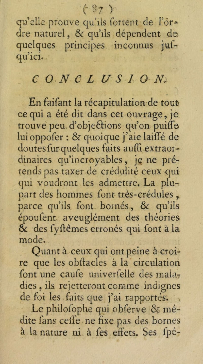 (- § 7 ) qiî’elle prouve qu’ils Ibrtent de Tôr-^ dre naturel, & qu’ils dépendent dei quelques principes, inconnus juf- qu’ici.. e O N C L U S I O iV. En faifant la récapitulation de tout? ce qui a été dit dans cet ouvrage, je trouvé peu.d’objeftions qu’on puifTa luioppofer : & quoique j’aie laiffé de doutes fur quelques faits aufli extraor- dinaires qu’incroyables, jç ne pré- tends pas taxer de crédulité ceux qui qui voudront les admettre. La plu- part des hommes font très-crédules ,. parce qu’ils font bornés, & qu’ils époufent aveuglément des théories & des fyftêmes erronés qui font à la mode. Quant à ceux: qui ont peine à croi- re que les obftacles à la circulation font une caufe imiverfelle des malaT dies , ils rejetteront comme indignes de foi les faits que j’ai rapportés. . Le philofophe qui obferve & mé- dite fans celle ne fixe pas des bornes à la nature ni à fes effets. Ses fpé-