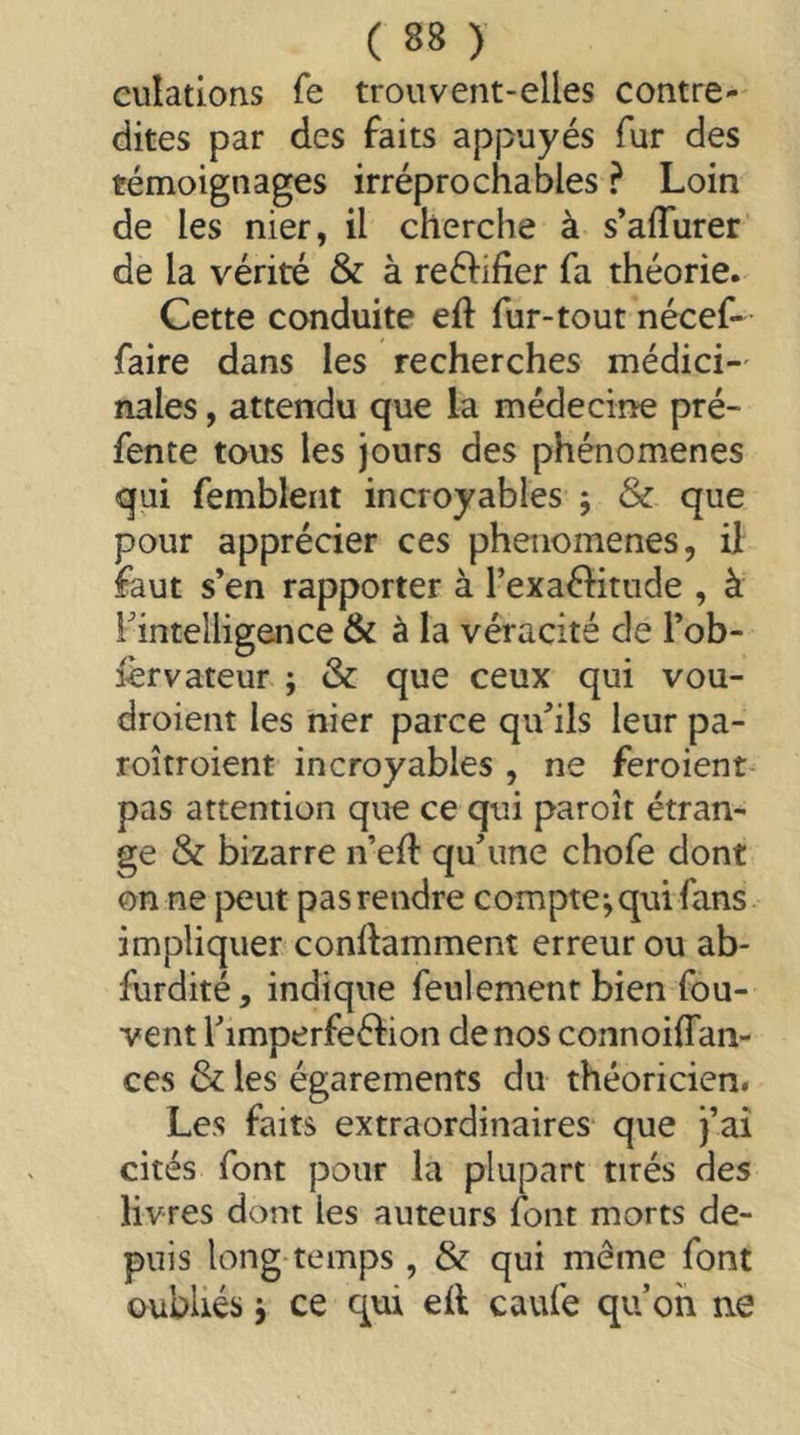 culatlons fe trouvent-elles contre- dites par des faits appuyés fur des témoignages irréprochables ? Loin de les nier, il cherche à s’affurer de la vérité & à reélifier fa théorie. Cette conduite eft fur-tout nécef- faire dans les recherches médici-' nales, attendu que la médecine pré- fente tous les jours des phénomènes qui fembleiit incroyables ; & que pour apprécier ces phénomènes, il faut s’en rapporter à l’exaflitude , à ^intelligence & à la véracité de Tob- lèrvateur ; & que ceux qui vou- droient les nier parce qu’ils leur pa- roîtroient incroyables , ne feroient- pas attention que ce qui paroît étran- ge & bizarre n’eft qu’une chofe dont on ne {Xîut pasrendre compte;qui fans impliquer conftamment erreur ou ab- furdité, indique feulement bien fou- vent l’imperfeélion de nos connoiffan- ces & les égarements du théoricien. Les faits extraordinaires que j’aî cités font pour la plupart tirés des livres dont les auteurs font morts de- puis long temps , & qui même font oubliés ; ce qui eit caufe qu’on ne