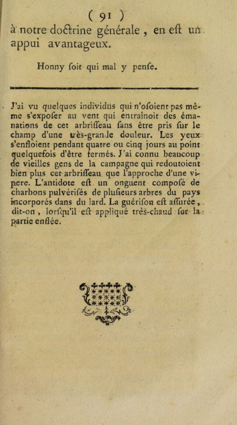 ( 9* ) à notre doftrine générale, en eft uii. appui avantageux. Honny foit qui mal y penfe. J’ai vu quelques individus qui n’ofoienr pas mêr- me s’expofer au vent qui entraînoit des éma- nations de cet arbriflèau fans être pris fur le champ d’une très-grande douleur. Les yeux- s’enfloient pendant quatre ou cinq jours au point quelquefois d’être fermés. J’ai connu beaucoup ; de vieilles gens de la campagne qui redoutoient bien plus cet arbriffeau que l’approche d’une vi- père. L’antidote eft un onguent compofé de charbons pulvérifés de plufieurs arbres du pays mcorporés dans du lard. La guérifon efl afliirée,. dit-on , lorfqu’il eff appliqué très-chaud fur la- partie enflée.