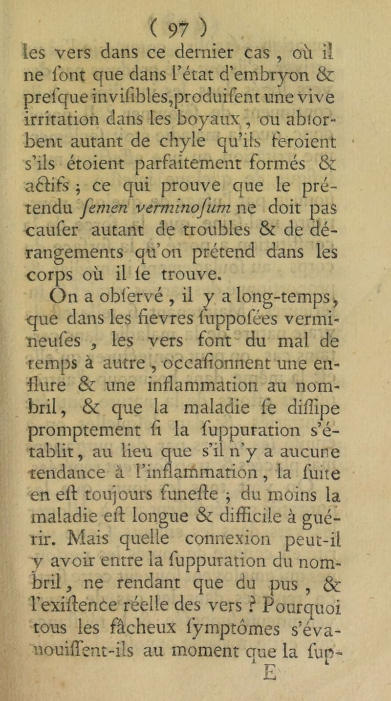 les vers dans ce dernier cas , où il ne font que dans f état d’embr^^on & prefque invÙiblesqDroduifent une vive irritation dans les boyaux , ou abior- bent autant de chyle qu’ils feroient s’ils étoient parfaitement formés & aéfifs ; ce qui prouve que le pré- tendu femen vermmofiim ne doit pas caufer autant de troubles & de dé- rangements qu’on prétend dans les corps où il le trouve. On a obfervé , il y a long-temps, que dans les lîevres fuppofées vermi- ueufes , les vers font du mal de temps à autre , occalionnent une en- flure & une inflammation au nom- bril, & que la maladie le diiïipe promptement li la fuppuration s’é- tablit, au lieu que s’il n’y a aucune tendance à l’inflarùmation, la fuite en eft toujours funefle j du moins la maladie eft longue & difficile à gué- rir. Mais quelle connexion peut-il v avoir entre la fuppuration du nom- bril , ne rendant que du pus , & l’exilfence réelle des vers } Pourquoi tous les fâcheux fymptômes s’éva- uouilfent-ils au moment aue la fup- ' E