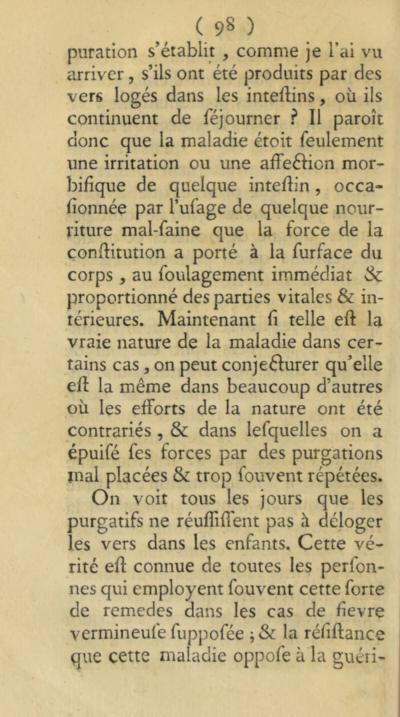 puration s’établit , comme je l’ai vu arriver, s’ils ont été produits par des vers logés dans les inteilins, où ils continuent de féjourner ? Il paroît donc que la maladie étoit feulement une irritation ou une alfeéfion mor- bifique de quelque inteflin, occa» fionnée par l’ufage de quelque nour- viture mal-faine que la force de la çonfbtution a porté à la furface du corps , au foulagement immédiat 3c proportionné des parties vitales & in- térieures. Maintenant fi telle efl: la vraie nature de la maladie dans cer- tains cas, on peut conjecturer qu’elle efl la même dans beaucoup d’autres où les efforts de la nature ont été contrariés , & dans lefquelles on a épuifé fes forces par des purgations mal placées & trop fouvent répétées. On voit tous les jours que les purgatifs ne réufîiffent pas à déloger les vers dans les enfants. Cette vé- rité efl connue de toutes les perfon- nes qui employent fouvent cette forte de remedes dans les cas de fievre vermineufe fuppofée j & la réfiflance que cette maladie oppofe à la guéri-