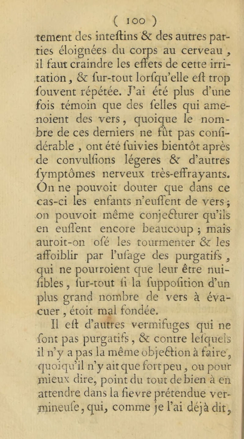 tement des inteftins & des autres par- ties éloignées du corns au cerveau , il faut craindre les effets de cette irri- .tation, & fur-tout lorfqu’elle eff trop fouvent répétée. J’ai été plus d’une fois témoin que des felles qui ame- noient des vers, quoique le nom- bre de ces derniers ne fut pas confi- dérable , ont été fuivies bientôt après de convulfîons légères & d’autres fymptômes nerveux très-effrayants. On ne pouvoit douter que dans ce cas-ci les enfants n’euffent de vers ; on pouvoit même conjeêfurer qu’ils en euffeiit encore beaucoup j mais auroit-on ofé les tourmenter & les affoiblir par l’ul'age des purgatifs , qui ne pourroient que leur être nui- fibles, liir-tout li la fuppofition d’un plus grand nombre de vers à éva- cuer , étoit mal fondée. Il eff d’autres vermifuges qui ne font pas purgatifs, & contre lelquels il n’y a pas la même objeêfion à faire, quoiqu’il n’y ait que fort peu, ou pour mieux dire, point du tout de bien à en attendre dans la lievre prétendue ver- mineulè, c[ui, comme je l’ai déjà dit,