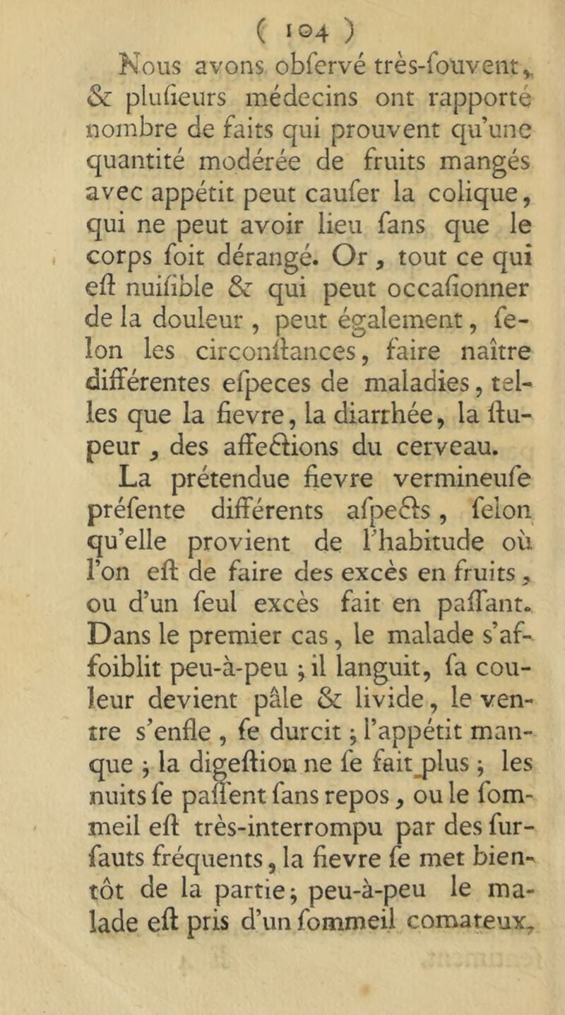 Nous avons obfervé très-foiiventv & plufieurs médecins ont rapporté nombre de faits qui prouvent qu’une quantité modérée de fruits mangés avec appétit peut caufer la colique, qui ne peut avoir lieu fans que le corps foit dérangé. Or, tout ce qui eft nuiïible & qui peut occalionner de la douleur , peut également, fe- lon les circonilances, faire naître différentes efpeces de maladies, tel- les que la fievre, la diarrhée, la Ifu- peur, des affeélions du cerveau. La prétendue fievre vermineufe préfente différents afpeéls, felon qu’elle provient de Thabitude où l’on eff de faire des excès en fruits, ou d’un feul excès fait en paffant. Dans le premier cas, le malade s’af- foiblit peu-à-peu ; il languit, fa cou- leur devient pâle & livide, le ven- tre s’enfle , fe durcit ; l’appétit man- que j la digeftion ne fe fait_plus j les nuits fe paüent fans repos, ou le fom- meil eft très-interrompu par des fur- fauts fréquents, la fievre fe met bien^ tôt de la partie; peu-à-peu le ma- lade eft pris d’un fommeil comateux.