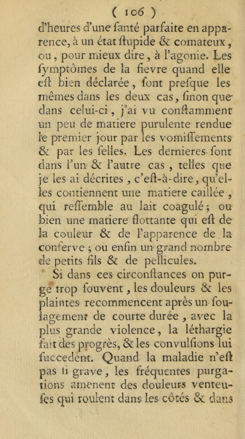 d’heures d’une faiité parfaite en appa- rence, à un état ftupide & comateux, ou, pour mieux dire, à l’agonie. Les fympîômes de la fievre quand elle eil: bien déclarée, font prefque les mêmes dans les deux cas,finonque dans celui-ci, j’ai vu conftammenr un peu de matière purulente rendue le premier jour par les vomiffements & par les felles. Les dernieres font dans l’un & l’autre cas , telles que je les ai décrites, c’efl-à-dire, quel- les contiennent une matière caillée , qui reffemble au lait coagulé; ou bien une matière flottante qui efl de la couleur & de l’apparence de la conferve ; ou enfin un grand nombre de petits fils & de pellicules. Si dans ces circonfiances on pur- ge trop fouvent, les douleurs & les plaintes recommencent après un fou- lagemenf de courte durée , avec la plus grande violence, la léthargie fait des progrès, & les convulfions lui fuccedent. Quand la maladie n’efl: pas 11 grave, les fréquentes purga- tions amènent des douleurs venteu- fes qui roulent dans les côtés &: dans