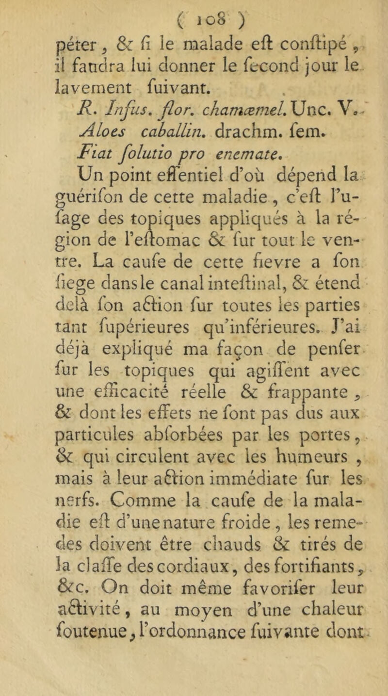 péter ^ & fi le naalade eft conftipé , il fandra lui donner le fécond jour le lavement fuivanr. R. Infus. flor. chamæmeL\JViC» V,- ALocs cabaLLin. drachm, fem. Fiat foluîio pro enemate. Un point effentiel d’où dépend la guérifon de cette maladie , c’eft l’u- fage des topiques appliqués à la ré- gion de l’eftomac & fur tout le ven- tre. La caufe de cette fievre a fon fiege dans le canal inteftinal, & étend delà fon aéhon fur toutes les parties tant fupérieures qu’inférieures. J’ai déjà expliqué ma façon de penfer fur les topiques qui agiffent avec une efficacité réelle & frappante , & dont les effets ne font pas dus aux particules abforbées par les portes, & qui circulent avec les humeurs , mais à leur aâfion immédiate fur les nerfs. Comme la caufe de la mala- die eft d’une nature froide , les reme- des doivent être chauds & tirés de la claffe des cordiaux, des fortifiants, &c. On doit même favorifer leur aêhvité, au moyen d’une chaleur foutenue^ l’ordonnance fuivante dont