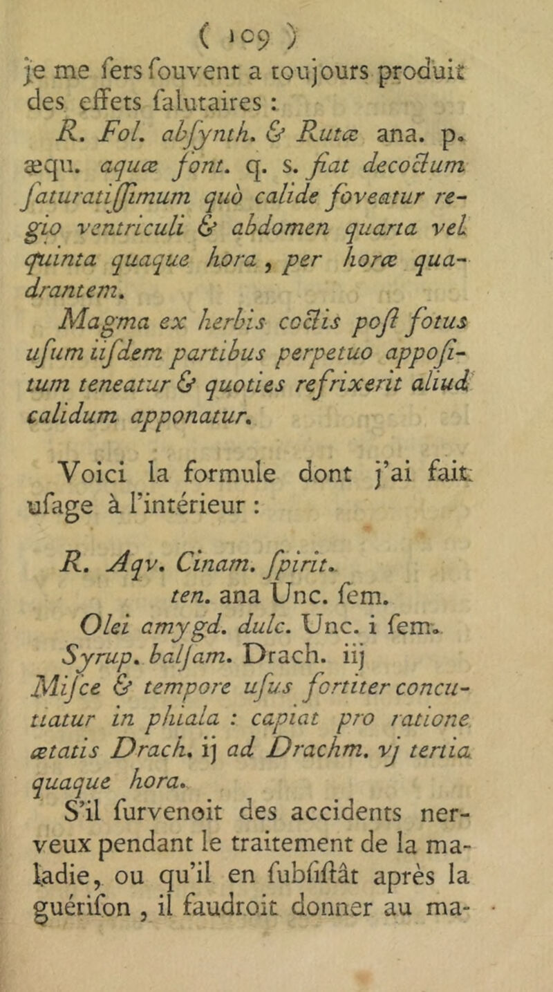 je me fersfouvent a toujours produiî des effets falutaires : R. FoL ahjyntk, & Rutæ ana. p* aiqii. acjuæ font. q. s. fiat décorum faturatiffimum quo calids foveatur re~ gio vcntriculi & abdomen quarta vel cpainta quaque kora , per koræ qua- drantem. Magma ex Iierhis coBis pofi fotus ufium iifdem panibus perpetuo appofi- turn teneatur & quo ties refrixerit aliud caLidum apponatur. Voici la formule dont j’ai fait: ufage à l’intérieur : R. Aqv. Cinam. fpirit.. ten. ana Une. fem. Olei cmygd. dulc. Une. i femv Syrup, balfam. Drach. iij Mijee & tempore ufus fortiter concu- tiatur in pliiala : capiat pro ratione œtatis Drack. ij ad Drachm, vj ténia quaque kora. S’il furvenoit des accidents ner- veux pendant le traitement de la ma- ladie, ou qu’il en fubfiffât après la guériibn , il faudroit donner au ma- •