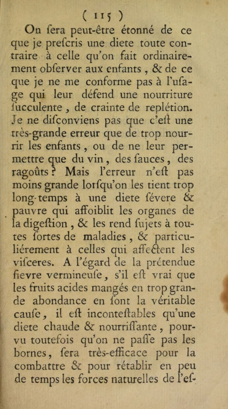 On fera peut-être étonné de ce que je prefcris une diete toute con- traire à celle qu’on fait ordinaire- ment obferver aux enfants , & de ce que je ne me conforme pas à l’ufa- ge qui leur défend une nourriture l’ucculente , de crainte de replétion. Je ne difconviens pas que c’elî: une très-grande erreur que de trop nour- rir les enfants, ou de ne leur per- mettre que du vin , des fauces , des ragoûts ? Mais l’erreur n’eft pas moins grande lorfqu’on les tient trop long-temps à une diete févere & pauvre qui affoiblit les organes de la digellion , les rend fujets à tou- tes fortes de maladies , & particu- liérement à celles qui afFeéient les vifceres. A l’égard de la prétendue fievre vermineufe, s’il efl; vrai que les fruits acides mangés en trop gran- de abondance en font la véritable caufe, il eft inconteflables qu’une 1 diete chaude & nourrilTante, pour- vu toutefois qu’on ne paffe pas les bornes, fera très-efficace pour la ; combattre & pour rétablir en peu i de temps les forces naturelles de l’ef-