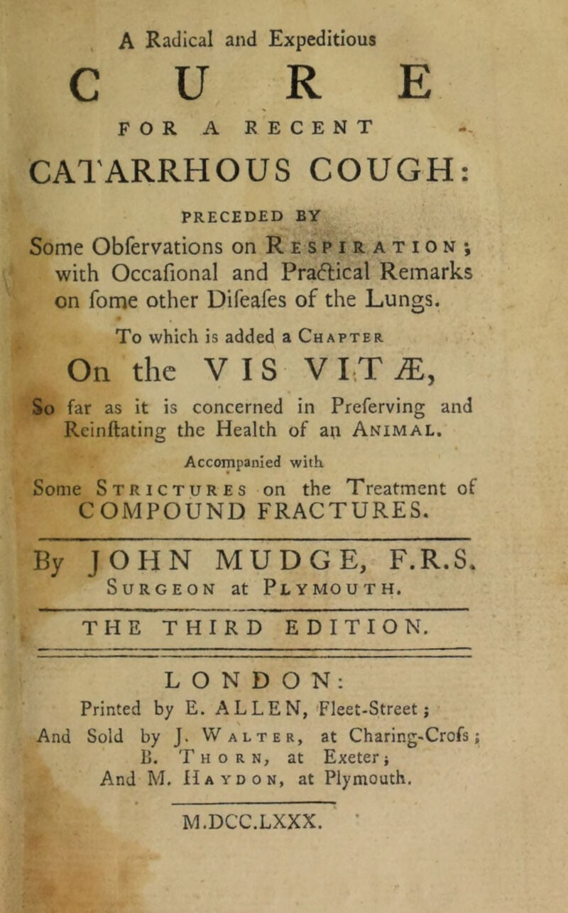 A Radical and Expeditious CURE FOR A RECENT CATARRHOUS COUGH: PRECEDED BY Some Obfervations on Respiration; with Occafional and Practical Remarks on fome other Difeafes of the Lungs. To which is added a Chapter On the VIS V I T JE, So far as it is concerned in Preferving and Reinitiating the Health of an Animal. Accompanied with. Some Strictures on the Treatment of COMPOUND FRACTURES. By JOHN MUDGE, F.R.S. Surgeon at Plymouth. THE THIRD EDITION. LONDON: Printed by E. ALLEN, Fleet-Street; And Sold by J. Walter, at Charing-Crofs; B. Thorn, at Exeter; And M. Ha yd on, at Plymouth. M.DCC.LXXX.